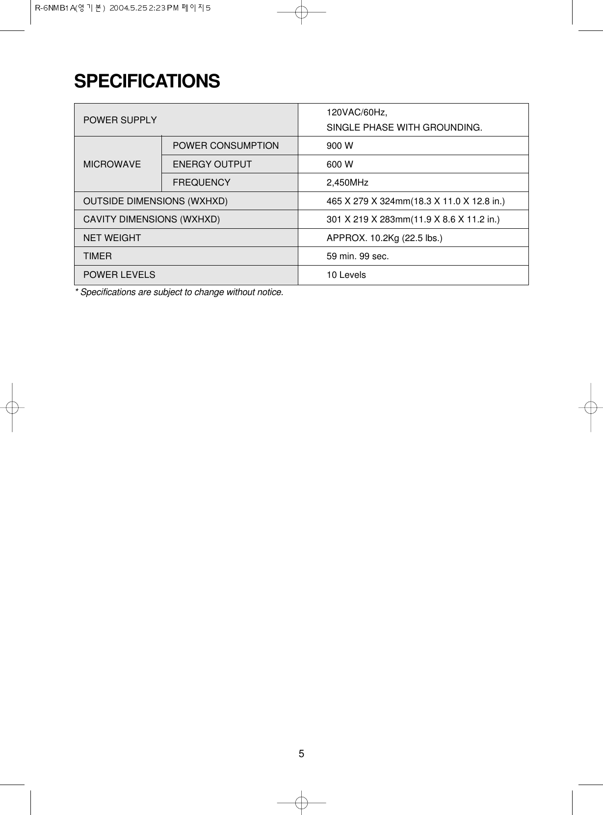 5SPECIFICATIONSPOWER SUPPLY  120VAC/60Hz, SINGLE PHASE WITH GROUNDING.POWER CONSUMPTION 900 WMICROWAVE ENERGY OUTPUT 600 W FREQUENCY 2,450MHzOUTSIDE DIMENSIONS (WXHXD) 465 X 279 X 324mm(18.3 X 11.0 X 12.8 in.)CAVITY DIMENSIONS (WXHXD) 301 X 219 X 283mm(11.9 X 8.6 X 11.2 in.)NET WEIGHT APPROX. 10.2Kg (22.5 lbs.)TIMER  59 min. 99 sec.POWER LEVELS 10 Levels* Specifications are subject to change without notice.