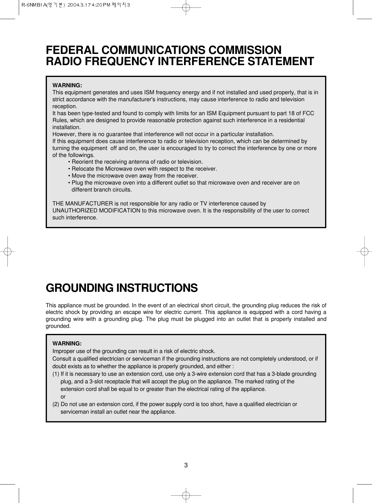 3FEDERAL COMMUNICATIONS COMMISSION RADIO FREQUENCY INTERFERENCE STATEMENTGROUNDING INSTRUCTIONSThis appliance must be grounded. In the event of an electrical short circuit, the grounding plug reduces the risk ofelectric shock by providing an escape wire for electric current. This appliance is equipped with a cord having agrounding wire with a grounding plug. The plug must be plugged into an outlet that is properly installed andgrounded.WARNING:This equipment generates and uses ISM frequency energy and if not installed and used properly, that is instrict accordance with the manufacturer&apos;s instructions, may cause interference to radio and televisionreception. It has been type-tested and found to comply with limits for an ISM Equipment pursuant to part 18 of FCCRules, which are designed to provide reasonable protection against such interference in a residentialinstallation.However, there is no guarantee that interference will not occur in a particular installation. If this equipment does cause interference to radio or television reception, which can be determined byturning the equipment  off and on, the user is encouraged to try to correct the interference by one or moreof the followings.• Reorient the receiving antenna of radio or television.• Relocate the Microwave oven with respect to the receiver.• Move the microwave oven away from the receiver.• Plug the microwave oven into a different outlet so that microwave oven and receiver are ondifferent branch circuits. THE MANUFACTURER is not responsible for any radio or TV interference caused by UNAUTHORIZED MODIFICATION to this microwave oven. It is the responsibility of the user to correctsuch interference.WARNING:Improper use of the grounding can result in a risk of electric shock.Consult a qualified electrician or serviceman if the grounding instructions are not completely understood, or ifdoubt exists as to whether the appliance is properly grounded, and either :(1) If it is necessary to use an extension cord, use only a 3-wire extension cord that has a 3-blade groundingplug, and a 3-slot receptacle that will accept the plug on the appliance. The marked rating of theextension cord shall be equal to or greater than the electrical rating of the appliance.or(2) Do not use an extension cord, if the power supply cord is too short, have a qualified electrician orserviceman install an outlet near the appliance.