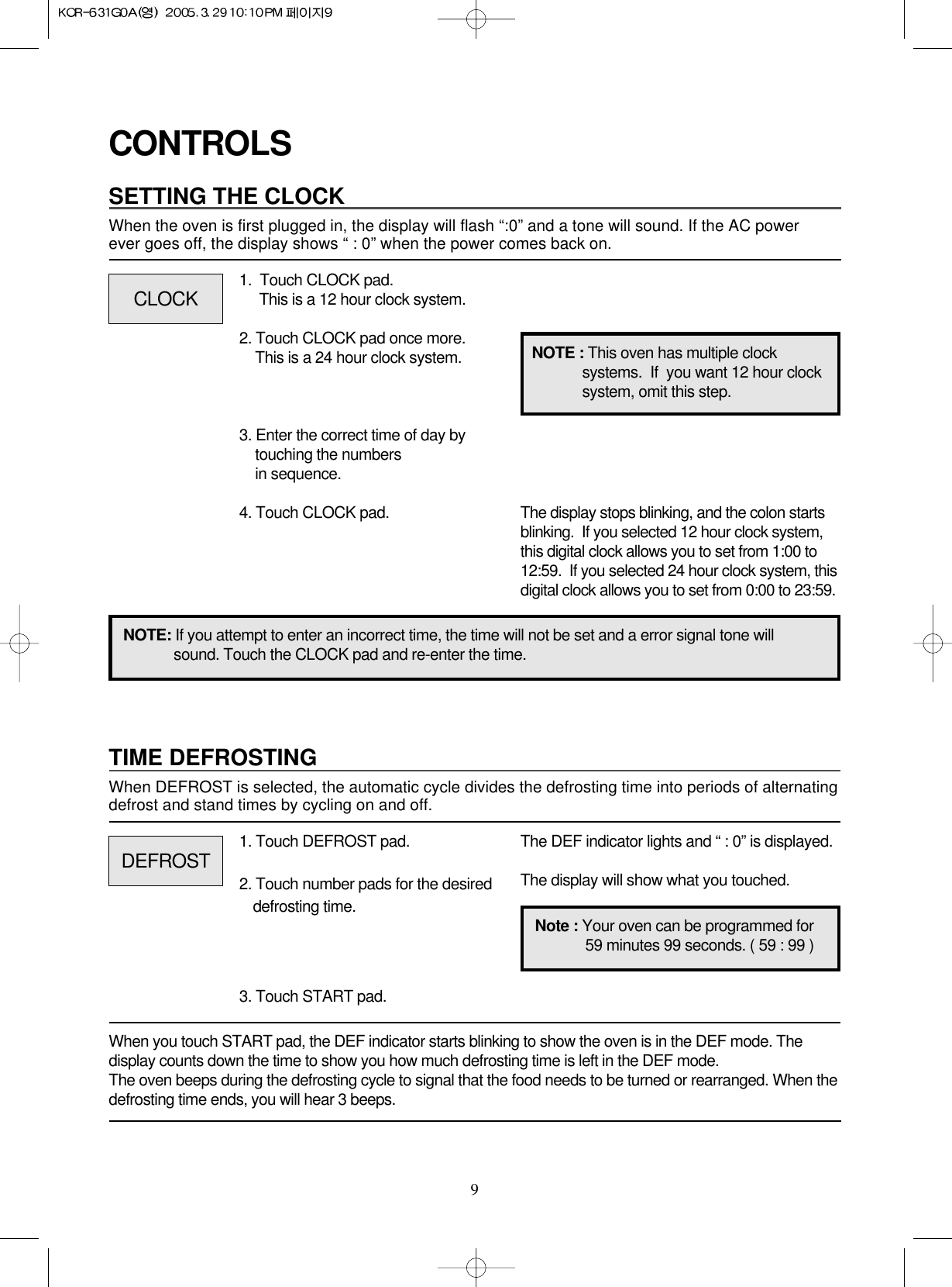 9CONTROLSSETTING THE CLOCKWhen the oven is first plugged in, the display will flash “:0” and a tone will sound. If the AC power ever goes off, the display shows “ : 0” when the power comes back on.1.  Touch CLOCK pad.                 This is a 12 hour clock system.2. Touch CLOCK pad once more.This is a 24 hour clock system.3. Enter the correct time of day bytouching the numbers in sequence.4. Touch CLOCK pad.NOTE: If you attempt to enter an incorrect time, the time will not be set and a error signal tone willsound. Touch the CLOCK pad and re-enter the time.The display stops blinking, and the colon startsblinking.  If you selected 12 hour clock system,this digital clock allows you to set from 1:00 to12:59.  If you selected 24 hour clock system, thisdigital clock allows you to set from 0:00 to 23:59.TIME DEFROSTINGWhen DEFROST is selected, the automatic cycle divides the defrosting time into periods of alternatingdefrost and stand times by cycling on and off.When you touch START pad, the DEF indicator starts blinking to show the oven is in the DEF mode. Thedisplay counts down the time to show you how much defrosting time is left in the DEF mode. The oven beeps during the defrosting cycle to signal that the food needs to be turned or rearranged. When thedefrosting time ends, you will hear 3 beeps.NOTE : This oven has multiple clocksystems.  If  you want 12 hour clocksystem, omit this step.1. Touch DEFROST pad.2. Touch number pads for the desireddefrosting time.3. Touch START pad.The DEF indicator lights and “ : 0” is displayed.The display will show what you touched.CLOCKDEFROSTNote : Your oven can be programmed for59 minutes 99 seconds. ( 59 : 99 )