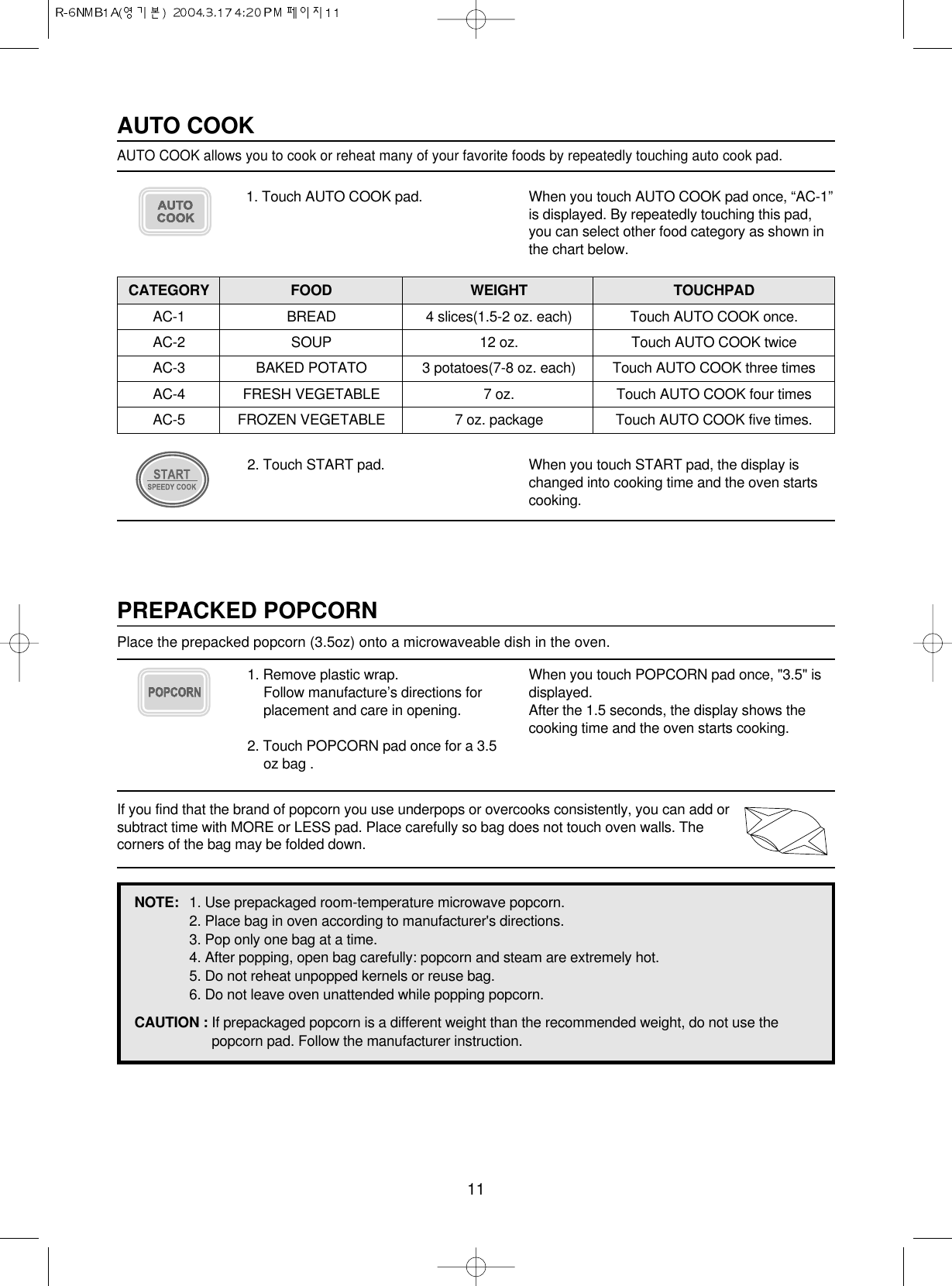 11PREPACKED POPCORNPlace the prepacked popcorn (3.5oz) onto a microwaveable dish in the oven.1. Remove plastic wrap.Follow manufacture’s directions forplacement and care in opening.2. Touch POPCORN pad once for a 3.5oz bag .When you touch POPCORN pad once, &quot;3.5&quot; isdisplayed.After the 1.5 seconds, the display shows thecooking time and the oven starts cooking.If you find that the brand of popcorn you use underpops or overcooks consistently, you can add orsubtract time with MORE or LESS pad. Place carefully so bag does not touch oven walls. Thecorners of the bag may be folded down.NOTE: 1. Use prepackaged room-temperature microwave popcorn.2. Place bag in oven according to manufacturer&apos;s directions.3. Pop only one bag at a time.4. After popping, open bag carefully: popcorn and steam are extremely hot.5. Do not reheat unpopped kernels or reuse bag.6. Do not leave oven unattended while popping popcorn.CAUTION : If prepackaged popcorn is a different weight than the recommended weight, do not use thepopcorn pad. Follow the manufacturer instruction.1. Touch AUTO COOK pad. When you touch AUTO COOK pad once, “AC-1”is displayed. By repeatedly touching this pad,you can select other food category as shown inthe chart below.AUTO COOKAUTO COOK allows you to cook or reheat many of your favorite foods by repeatedly touching auto cook pad. 2. Touch START pad. When you touch START pad, the display ischanged into cooking time and the oven startscooking.CATEGORY FOOD WEIGHT TOUCHPADAC-1 BREAD 4 slices(1.5-2 oz. each) Touch AUTO COOK once.AC-2 SOUP 12 oz. Touch AUTO COOK twiceAC-3 BAKED POTATO 3 potatoes(7-8 oz. each) Touch AUTO COOK three timesAC-4 FRESH VEGETABLE 7 oz.  Touch AUTO COOK four timesAC-5 FROZEN VEGETABLE 7 oz. package Touch AUTO COOK five times.