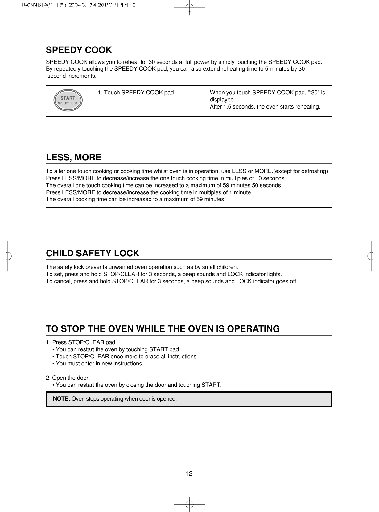 12LESS, MORETo alter one touch cooking or cooking time whilst oven is in operation, use LESS or MORE.(except for defrosting)Press LESS/MORE to decrease/increase the one touch cooking time in multiples of 10 seconds.The overall one touch cooking time can be increased to a maximum of 59 minutes 50 seconds.Press LESS/MORE to decrease/increase the cooking time in multiples of 1 minute.The overall cooking time can be increased to a maximum of 59 minutes.CHILD SAFETY LOCKThe safety lock prevents unwanted oven operation such as by small children.To set, press and hold STOP/CLEAR for 3 seconds, a beep sounds and LOCK indicator lights.To cancel, press and hold STOP/CLEAR for 3 seconds, a beep sounds and LOCK indicator goes off.TO STOP THE OVEN WHILE THE OVEN IS OPERATING1. Press STOP/CLEAR pad.• You can restart the oven by touching START pad.• Touch STOP/CLEAR once more to erase all instructions.• You must enter in new instructions.2. Open the door.• You can restart the oven by closing the door and touching START.NOTE: Oven stops operating when door is opened.SPEEDY COOKSPEEDY COOK allows you to reheat for 30 seconds at full power by simply touching the SPEEDY COOK pad.By repeatedly touching the SPEEDY COOK pad, you can also extend reheating time to 5 minutes by 30 second increments.1. Touch SPEEDY COOK pad. When you touch SPEEDY COOK pad, &quot;:30&quot; isdisplayed.After 1.5 seconds, the oven starts reheating.