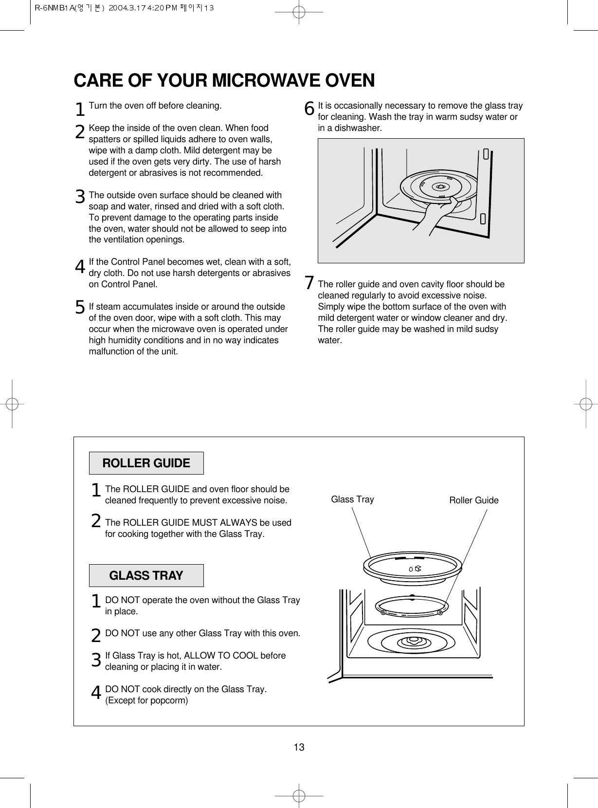 13CARE OF YOUR MICROWAVE OVENTurn the oven off before cleaning.Keep the inside of the oven clean. When foodspatters or spilled liquids adhere to oven walls,wipe with a damp cloth. Mild detergent may beused if the oven gets very dirty. The use of harshdetergent or abrasives is not recommended.The outside oven surface should be cleaned withsoap and water, rinsed and dried with a soft cloth.To prevent damage to the operating parts insidethe oven, water should not be allowed to seep intothe ventilation openings.If the Control Panel becomes wet, clean with a soft,dry cloth. Do not use harsh detergents or abrasiveson Control Panel.If steam accumulates inside or around the outsideof the oven door, wipe with a soft cloth. This mayoccur when the microwave oven is operated underhigh humidity conditions and in no way indicatesmalfunction of the unit.It is occasionally necessary to remove the glass trayfor cleaning. Wash the tray in warm sudsy water orin a dishwasher.The roller guide and oven cavity floor should becleaned regularly to avoid excessive noise. Simply wipe the bottom surface of the oven withmild detergent water or window cleaner and dry.The roller guide may be washed in mild sudsywater.1234567ROLLER GUIDEGLASS TRAYGlass Tray Roller GuideThe ROLLER GUIDE and oven floor should becleaned frequently to prevent excessive noise.The ROLLER GUIDE MUST ALWAYS be usedfor cooking together with the Glass Tray.DO NOT operate the oven without the Glass Trayin place.DO NOT use any other Glass Tray with this oven.If Glass Tray is hot, ALLOW TO COOL beforecleaning or placing it in water.DO NOT cook directly on the Glass Tray.(Except for popcorm)121234