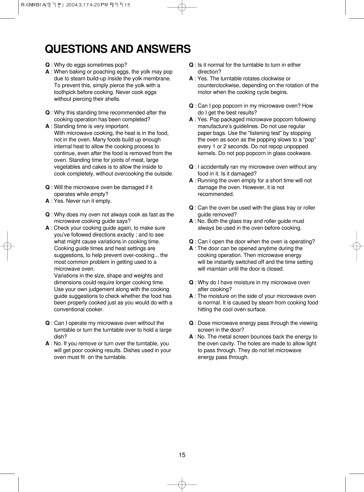 15QUESTIONS AND ANSWERSQ: Why do eggs sometimes pop?A: When baking or poaching eggs, the yolk may popdue to steam build-up inside the yolk membrane.To prevent this, simply pierce the yolk with atoothpick before cooking. Never cook eggswithout piercing their shells.Q: Why this standing time recommended after thecooking operation has been completed?A: Standing time is very important.With microwave cooking, the heat is in the food,not in the oven. Many foods build up enoughinternal heat to allow the cooking process tocontinue, even after the food is removed from theoven. Standing time for joints of meat, largevegetables and cakes is to allow the inside tocook completely, without overcooking the outside.Q: Will the microwave oven be damaged if itoperates while empty?A: Yes. Never run it empty.Q: Why does my oven not always cook as fast as themicrowave cooking guide says?A: Check your cooking guide again, to make sureyou’ve followed directions exactly ; and to seewhat might cause variations in cooking time.Cooking guide times and heat settings aresuggestions, to help prevent over-cooking... themost common problem in getting used to amicrowave oven.Variations in the size, shape and weights anddimensions could require longer cooking time.Use your own judgement along with the cookingguide suggestions to check whether the food hasbeen properly cooked just as you would do with aconventional cooker.Q: Can I operate my microwave oven without theturntable or turn the turntable over to hold a largedish?A: No. If you remove or turn over the turntable, youwill get poor cooking results. Dishes used in youroven must fit  on the turntable.Q: Is it normal for the turntable to turn in eitherdirection?A: Yes. The turntable rotates clockwise orcounterclockwise, depending on the rotation of themotor when the cooking cycle begins.Q: Can I pop popcorn in my microwave oven? Howdo I get the best results?A: Yes. Pop packaged microwave popcorn followingmanufacture’s guidelines. Do not use regularpaper bags. Use the “listening test” by stoppingthe oven as soon as the popping slows to a “pop”every 1 or 2 seconds. Do not repop unpoppedkernels. Do not pop popcorn in glass cookware.Q: I accidentally ran my microwave oven without anyfood in it. Is it damaged?A: Running the oven empty for a short time will notdamage the oven. However, it is notrecommended.Q: Can the oven be used with the glass tray or rollerguide removed?A: No. Both the glass tray and roller guide mustalways be used in the oven before cooking.Q: Can I open the door when the oven is operating?A: The door can be opened anytime during thecooking operation. Then microwave energy will be instantly switched off and the time settingwill maintain until the door is closed.Q: Why do I have moisture in my microwave ovenafter cooking?A: The moisture on the side of your microwave ovenis normal. It is caused by steam from cooking foodhitting the cool oven surface.Q: Dose microwave energy pass through the viewingscreen in the door?A: No. The metal screen bounces back the energy tothe oven cavity. The holes are made to allow lightto pass through. They do not let microwaveenergy pass through.