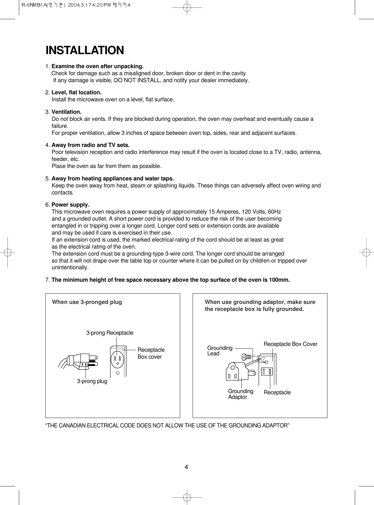 4INSTALLATION1. Examine the oven after unpacking.Check for damage such as a misaligned door, broken door or dent in the cavity. If any damage is visible, DO NOT INSTALL, and notify your dealer immediately.2. Level, flat location.Install the microwave oven on a level, flat surface.3. Ventilation.Do not block air vents. If they are blocked during operation, the oven may overheat and eventually cause afailure. For proper ventilation, allow 3 inches of space between oven top, sides, rear and adjacent surfaces.4. Away from radio and TV sets.Poor television reception and radio interference may result if the oven is located close to a TV, radio, antenna,feeder, etc.  Place the oven as far from them as possible.5. Away from heating appliances and water taps.Keep the oven away from heat, steam or splashing liquids. These things can adversely affect oven wiring andcontacts.6. Power supply.This microwave oven requires a power supply of approximately 15 Amperes, 120 Volts, 60Hz and a grounded outlet. A short power cord is provided to reduce the risk of the user becomingentangled in or tripping over a longer cord. Longer cord sets or extension cords are availableand may be used if care is exercised in their use.If an extension cord is used, the marked electrical rating of the cord should be at least as great as the electrical rating of the oven.The extension cord must be a grounding-type 3-wire cord. The longer cord should be arranged so that it will not drape over the table top or counter where it can be pulled on by children or tripped overunintentionally.7. The minimum height of free space necessary above the top surface of the oven is 100mm.When use 3-pronged plug 3-prong ReceptacleReceptacleBox cover3-prong plugWhen use grounding adaptor, make surethe receptacle box is fully grounded.Receptacle Box CoverReceptacle GroundingLeadGroundingAdaptor“THE CANADIAN ELECTRICAL CODE DOES NOT ALLOW THE USE OF THE GROUNDING ADAPTOR”