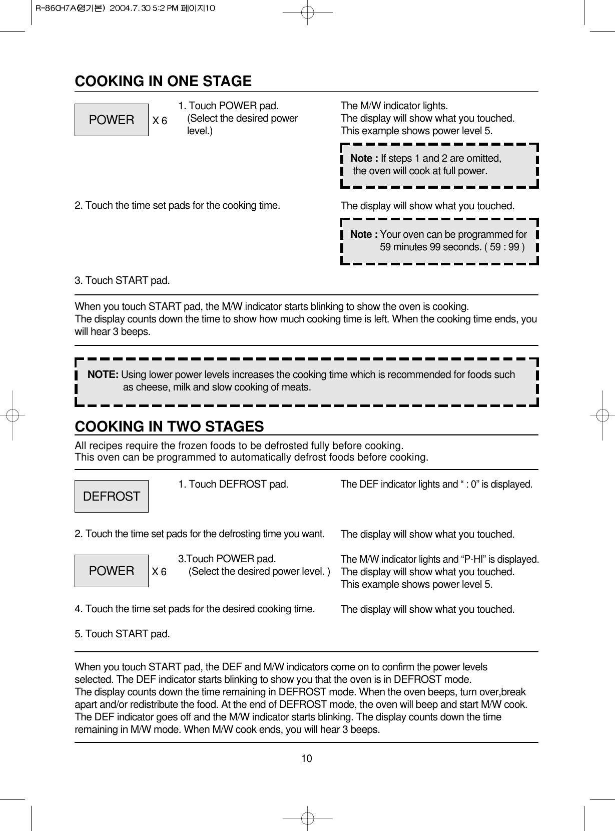 10COOKING IN TWO STAGESAll recipes require the frozen foods to be defrosted fully before cooking.This oven can be programmed to automatically defrost foods before cooking.When you touch START pad, the DEF and M/W indicators come on to confirm the power levels selected. The DEF indicator starts blinking to show you that the oven is in DEFROST mode. The display counts down the time remaining in DEFROST mode. When the oven beeps, turn over,breakapart and/or redistribute the food. At the end of DEFROST mode, the oven will beep and start M/W cook.The DEF indicator goes off and the M/W indicator starts blinking. The display counts down the timeremaining in M/W mode. When M/W cook ends, you will hear 3 beeps.1. Touch DEFROST pad.2. Touch the time set pads for the defrosting time you want.4. Touch the time set pads for the desired cooking time. 5. Touch START pad.The DEF indicator lights and “ : 0” is displayed.The display will show what you touched.The M/W indicator lights and “P-HI” is displayed.The display will show what you touched.This example shows power level 5.The display will show what you touched.COOKING IN ONE STAGEWhen you touch START pad, the M/W indicator starts blinking to show the oven is cooking. The display counts down the time to show how much cooking time is left. When the cooking time ends, youwill hear 3 beeps.1. Touch POWER pad.(Select the desired powerlevel.)X 62. Touch the time set pads for the cooking time.3. Touch START pad.The M/W indicator lights.The display will show what you touched.This example shows power level 5.The display will show what you touched.NOTE: Using lower power levels increases the cooking time which is recommended for foods suchas cheese, milk and slow cooking of meats.Note : If steps 1 and 2 are omitted,the oven will cook at full power.Note : Your oven can be programmed for59 minutes 99 seconds. ( 59 : 99 )POWERDEFROSTPOWER 3.Touch POWER pad.(Select the desired power level. )X 6