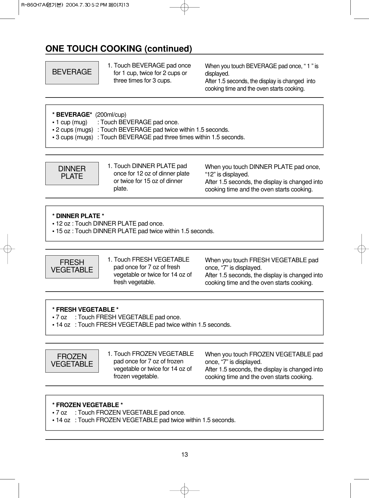 13ONE TOUCH COOKING (continued)1. Touch BEVERAGE pad oncefor 1 cup, twice for 2 cups orthree times for 3 cups. BEVERAGEWhen you touch BEVERAGE pad once, “ 1 ” isdisplayed. After 1.5 seconds, the display is changed  intocooking time and the oven starts cooking.1. Touch DINNER PLATE padonce for 12 oz of dinner plateor twice for 15 oz of dinnerplate.DINNERPLATEWhen you touch DINNER PLATE pad once,“12” is displayed.After 1.5 seconds, the display is changed intocooking time and the oven starts cooking.* BEVERAGE*  (200ml/cup) • 1 cup (mug) : Touch BEVERAGE pad once.• 2 cups (mugs) : Touch BEVERAGE pad twice within 1.5 seconds.• 3 cups (mugs) : Touch BEVERAGE pad three times within 1.5 seconds.* DINNER PLATE *• 12 oz : Touch DINNER PLATE pad once.• 15 oz : Touch DINNER PLATE pad twice within 1.5 seconds.1. Touch FRESH VEGETABLEpad once for 7 oz of freshvegetable or twice for 14 oz offresh vegetable.FRESHVEGETABLEWhen you touch FRESH VEGETABLE padonce, “7” is displayed.After 1.5 seconds, the display is changed intocooking time and the oven starts cooking.* FRESH VEGETABLE *• 7 oz  : Touch FRESH VEGETABLE pad once.• 14 oz  : Touch FRESH VEGETABLE pad twice within 1.5 seconds.1. Touch FROZEN VEGETABLEpad once for 7 oz of frozenvegetable or twice for 14 oz offrozen vegetable.FROZENVEGETABLEWhen you touch FROZEN VEGETABLE padonce, “7” is displayed.After 1.5 seconds, the display is changed intocooking time and the oven starts cooking.* FROZEN VEGETABLE *• 7 oz  : Touch FROZEN VEGETABLE pad once.• 14 oz  : Touch FROZEN VEGETABLE pad twice within 1.5 seconds.