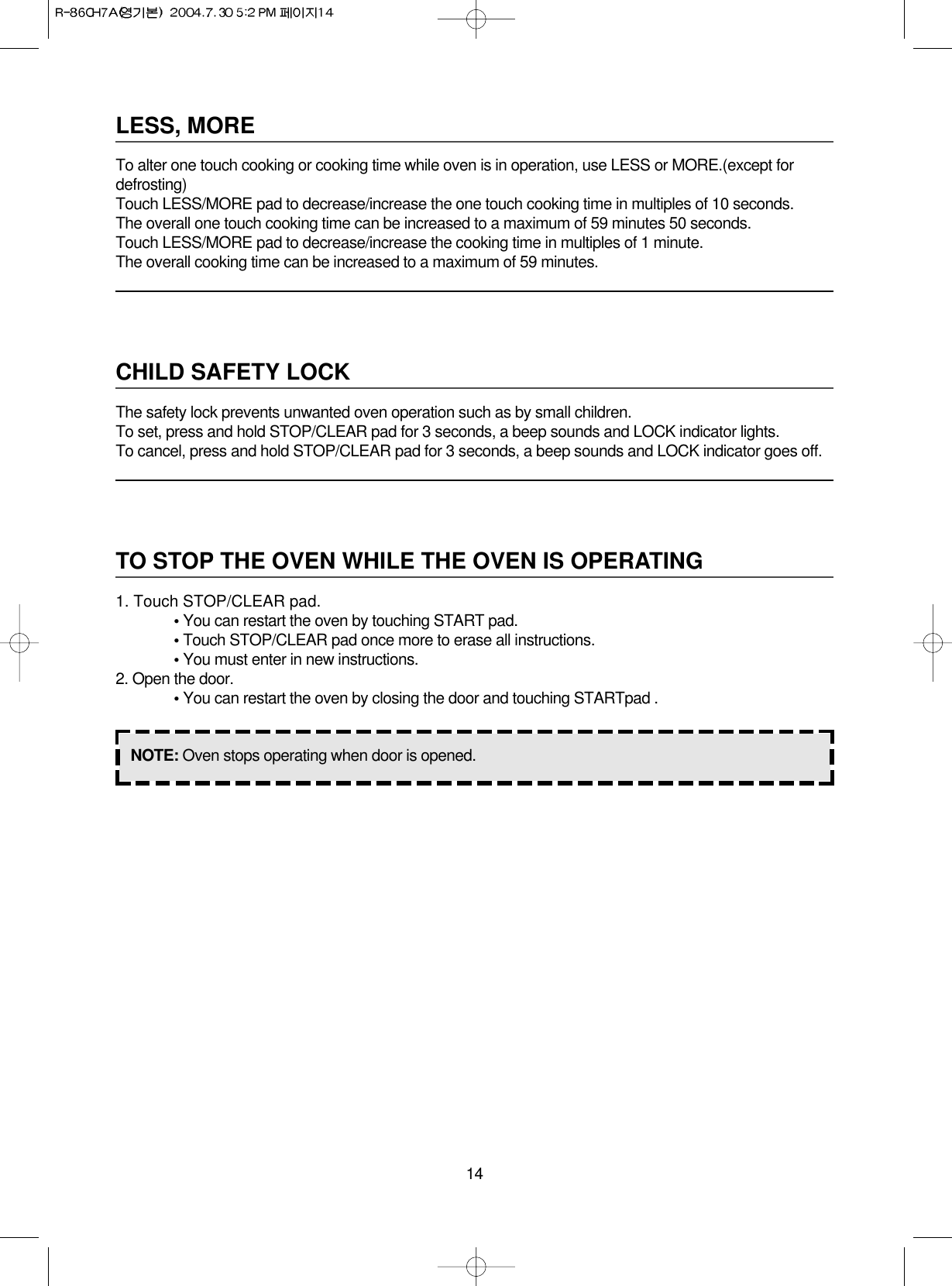 14LESS, MORETo alter one touch cooking or cooking time while oven is in operation, use LESS or MORE.(except fordefrosting)Touch LESS/MORE pad to decrease/increase the one touch cooking time in multiples of 10 seconds.The overall one touch cooking time can be increased to a maximum of 59 minutes 50 seconds.Touch LESS/MORE pad to decrease/increase the cooking time in multiples of 1 minute.The overall cooking time can be increased to a maximum of 59 minutes.CHILD SAFETY LOCKThe safety lock prevents unwanted oven operation such as by small children.To set, press and hold STOP/CLEAR pad for 3 seconds, a beep sounds and LOCK indicator lights.To cancel, press and hold STOP/CLEAR pad for 3 seconds, a beep sounds and LOCK indicator goes off.TO STOP THE OVEN WHILE THE OVEN IS OPERATING1. Touch STOP/CLEAR pad.• You can restart the oven by touching START pad.• Touch STOP/CLEAR pad once more to erase all instructions.• You must enter in new instructions.2. Open the door.• You can restart the oven by closing the door and touching STARTpad .NOTE: Oven stops operating when door is opened.