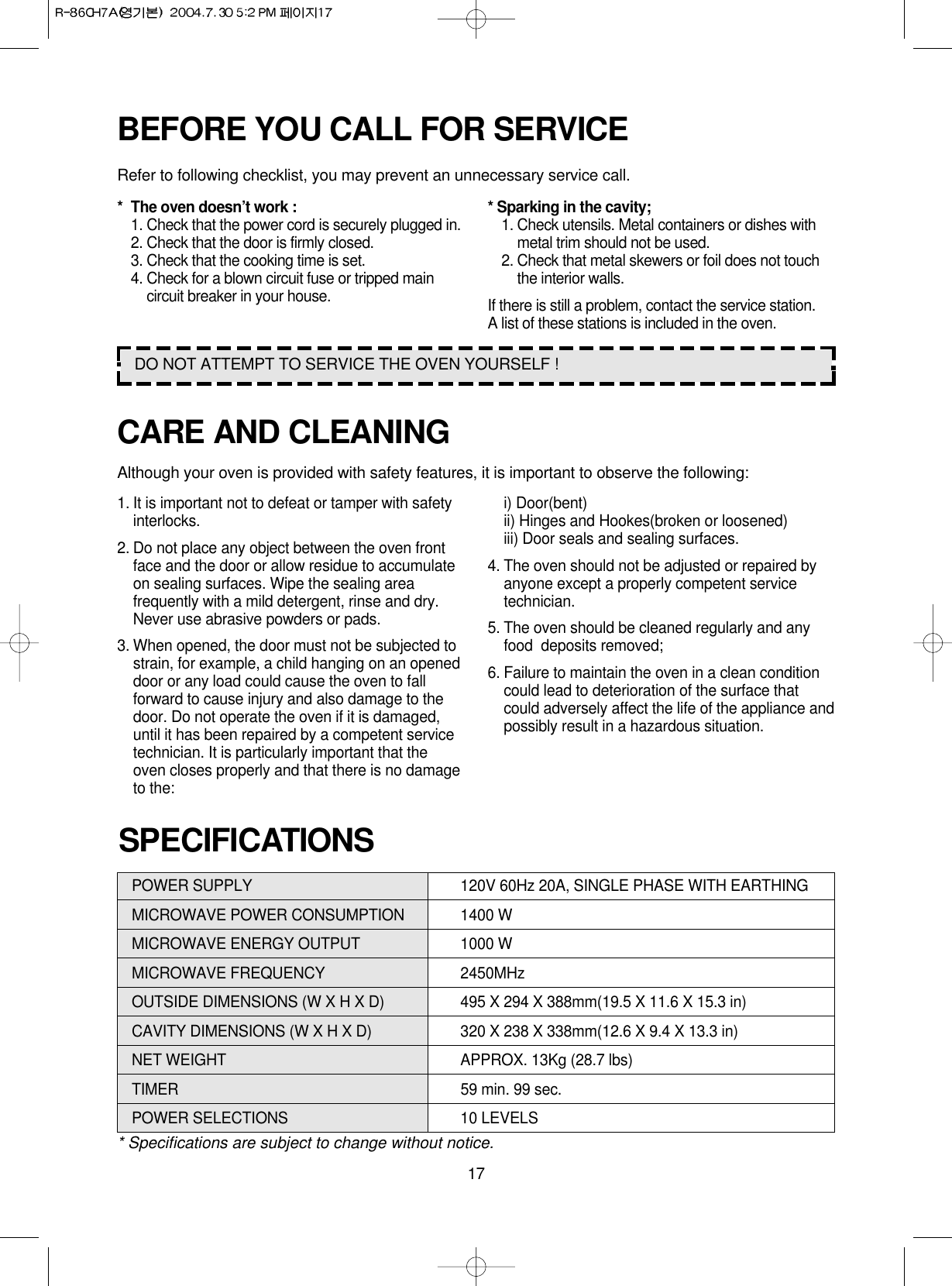 17POWER SUPPLY  120V 60Hz 20A, SINGLE PHASE WITH EARTHINGMICROWAVE POWER CONSUMPTION 1400 WMICROWAVE ENERGY OUTPUT 1000 WMICROWAVE FREQUENCY 2450MHzOUTSIDE DIMENSIONS (W X H X D) 495 X 294 X 388mm(19.5 X 11.6 X 15.3 in)CAVITY DIMENSIONS (W X H X D) 320 X 238 X 338mm(12.6 X 9.4 X 13.3 in)NET WEIGHT APPROX. 13Kg (28.7 lbs)TIMER 59 min. 99 sec.POWER SELECTIONS 10 LEVELS* Specifications are subject to change without notice.SPECIFICATIONSCARE AND CLEANINGAlthough your oven is provided with safety features, it is important to observe the following:1. It is important not to defeat or tamper with safetyinterlocks.2. Do not place any object between the oven frontface and the door or allow residue to accumulateon sealing surfaces. Wipe the sealing areafrequently with a mild detergent, rinse and dry.Never use abrasive powders or pads.3. When opened, the door must not be subjected tostrain, for example, a child hanging on an openeddoor or any load could cause the oven to fallforward to cause injury and also damage to thedoor. Do not operate the oven if it is damaged,until it has been repaired by a competent servicetechnician. It is particularly important that theoven closes properly and that there is no damageto the:i) Door(bent)ii) Hinges and Hookes(broken or loosened)iii) Door seals and sealing surfaces.4. The oven should not be adjusted or repaired byanyone except a properly competent servicetechnician.5. The oven should be cleaned regularly and anyfood  deposits removed;6. Failure to maintain the oven in a clean conditioncould lead to deterioration of the surface thatcould adversely affect the life of the appliance andpossibly result in a hazardous situation.BEFORE YOU CALL FOR SERVICERefer to following checklist, you may prevent an unnecessary service call.* The oven doesn’t work :1. Check that the power cord is securely plugged in.2. Check that the door is firmly closed.3. Check that the cooking time is set.4. Check for a blown circuit fuse or tripped maincircuit breaker in your house.* Sparking in the cavity;1. Check utensils. Metal containers or dishes withmetal trim should not be used.2. Check that metal skewers or foil does not touchthe interior walls.If there is still a problem, contact the service station.A list of these stations is included in the oven.DO NOT ATTEMPT TO SERVICE THE OVEN YOURSELF !