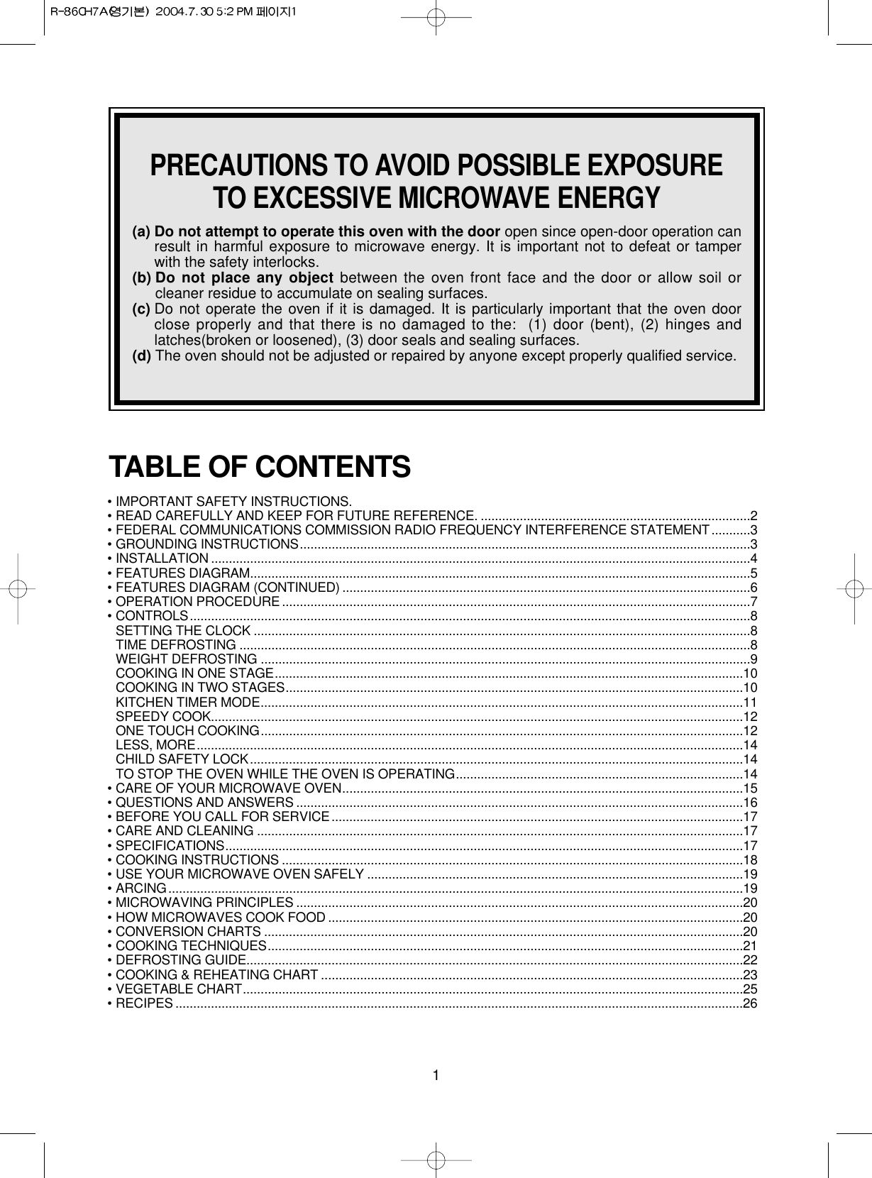 1PRECAUTIONS TO AVOID POSSIBLE EXPOSURETO EXCESSIVE MICROWAVE ENERGY(a) Do not attempt to operate this oven with the door open since open-door operation canresult in harmful exposure to microwave energy. It is important not to defeat or tamperwith the safety interlocks.(b) Do not place any object between the oven front face and the door or allow soil orcleaner residue to accumulate on sealing surfaces.(c) Do not operate the oven if it is damaged. It is particularly important that the oven doorclose properly and that there is no damaged to the: (1) door (bent), (2) hinges andlatches(broken or loosened), (3) door seals and sealing surfaces.(d) The oven should not be adjusted or repaired by anyone except properly qualified service. • IMPORTANT SAFETY INSTRUCTIONS.• READ CAREFULLY AND KEEP FOR FUTURE REFERENCE. ............................................................................2• FEDERAL COMMUNICATIONS COMMISSION RADIO FREQUENCY INTERFERENCE STATEMENT ...........3• GROUNDING INSTRUCTIONS...............................................................................................................................3• INSTALLATION ........................................................................................................................................................4• FEATURES DIAGRAM.............................................................................................................................................5• FEATURES DIAGRAM (CONTINUED) ...................................................................................................................6• OPERATION PROCEDURE ....................................................................................................................................7• CONTROLS..............................................................................................................................................................8SETTING THE CLOCK ............................................................................................................................................8TIME DEFROSTING ................................................................................................................................................8WEIGHT DEFROSTING ..........................................................................................................................................9COOKING IN ONE STAGE....................................................................................................................................10COOKING IN TWO STAGES.................................................................................................................................10KITCHEN TIMER MODE........................................................................................................................................11SPEEDY COOK......................................................................................................................................................12ONE TOUCH COOKING........................................................................................................................................12LESS, MORE..........................................................................................................................................................14CHILD SAFETY LOCK...........................................................................................................................................14TO STOP THE OVEN WHILE THE OVEN IS OPERATING.................................................................................14• CARE OF YOUR MICROWAVE OVEN.................................................................................................................15• QUESTIONS AND ANSWERS ..............................................................................................................................16• BEFORE YOU CALL FOR SERVICE ....................................................................................................................17• CARE AND CLEANING .........................................................................................................................................17• SPECIFICATIONS..................................................................................................................................................17• COOKING INSTRUCTIONS ..................................................................................................................................18• USE YOUR MICROWAVE OVEN SAFELY ..........................................................................................................19• ARCING..................................................................................................................................................................19• MICROWAVING PRINCIPLES ..............................................................................................................................20• HOW MICROWAVES COOK FOOD .....................................................................................................................20• CONVERSION CHARTS .......................................................................................................................................20• COOKING TECHNIQUES......................................................................................................................................21• DEFROSTING GUIDE............................................................................................................................................22• COOKING &amp; REHEATING CHART .......................................................................................................................23• VEGETABLE CHART.............................................................................................................................................25• RECIPES ................................................................................................................................................................26TABLE OF CONTENTS