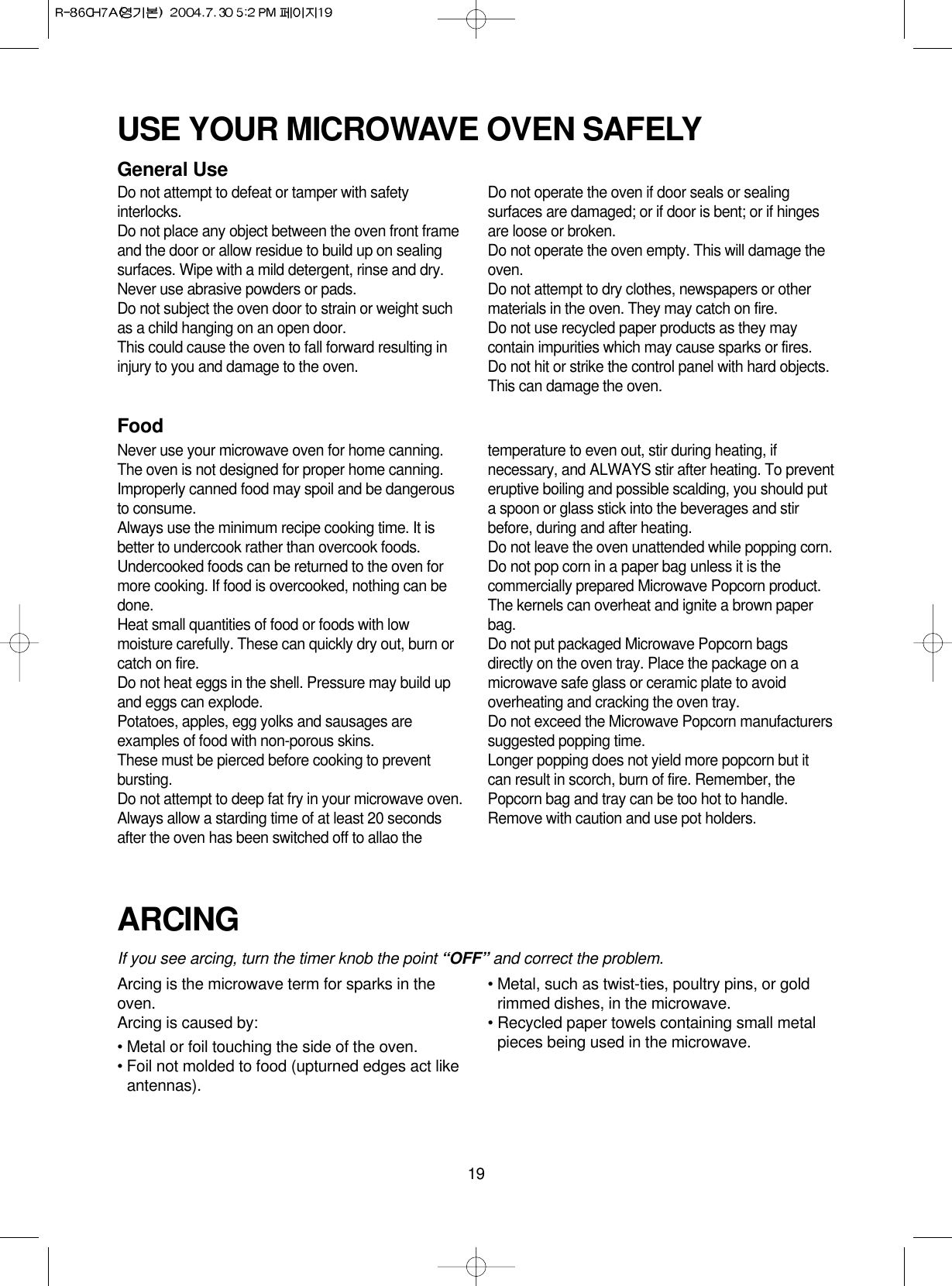 19USE YOUR MICROWAVE OVEN SAFELYGeneral UseDo not attempt to defeat or tamper with safetyinterlocks.Do not place any object between the oven front frameand the door or allow residue to build up on sealingsurfaces. Wipe with a mild detergent, rinse and dry.Never use abrasive powders or pads.Do not subject the oven door to strain or weight suchas a child hanging on an open door.This could cause the oven to fall forward resulting ininjury to you and damage to the oven.Do not operate the oven if door seals or sealingsurfaces are damaged; or if door is bent; or if hingesare loose or broken.Do not operate the oven empty. This will damage theoven.Do not attempt to dry clothes, newspapers or othermaterials in the oven. They may catch on fire.Do not use recycled paper products as they maycontain impurities which may cause sparks or fires.Do not hit or strike the control panel with hard objects.This can damage the oven.FoodNever use your microwave oven for home canning.The oven is not designed for proper home canning.Improperly canned food may spoil and be dangerousto consume.Always use the minimum recipe cooking time. It isbetter to undercook rather than overcook foods. Undercooked foods can be returned to the oven formore cooking. If food is overcooked, nothing can bedone.Heat small quantities of food or foods with lowmoisture carefully. These can quickly dry out, burn orcatch on fire.Do not heat eggs in the shell. Pressure may build upand eggs can explode.Potatoes, apples, egg yolks and sausages areexamples of food with non-porous skins.These must be pierced before cooking to preventbursting.Do not attempt to deep fat fry in your microwave oven.Always allow a starding time of at least 20 secondsafter the oven has been switched off to allao thetemperature to even out, stir during heating, ifnecessary, and ALWAYS stir after heating. To preventeruptive boiling and possible scalding, you should puta spoon or glass stick into the beverages and stirbefore, during and after heating.Do not leave the oven unattended while popping corn.Do not pop corn in a paper bag unless it is thecommercially prepared Microwave Popcorn product.The kernels can overheat and ignite a brown paperbag.Do not put packaged Microwave Popcorn bagsdirectly on the oven tray. Place the package on amicrowave safe glass or ceramic plate to avoidoverheating and cracking the oven tray.Do not exceed the Microwave Popcorn manufacturerssuggested popping time. Longer popping does not yield more popcorn but itcan result in scorch, burn of fire. Remember, thePopcorn bag and tray can be too hot to handle.Remove with caution and use pot holders.ARCINGIf you see arcing, turn the timer knob the point “OFF” and correct the problem.Arcing is the microwave term for sparks in theoven.Arcing is caused by:• Metal or foil touching the side of the oven.• Foil not molded to food (upturned edges act likeantennas).• Metal, such as twist-ties, poultry pins, or goldrimmed dishes, in the microwave.• Recycled paper towels containing small metalpieces being used in the microwave.