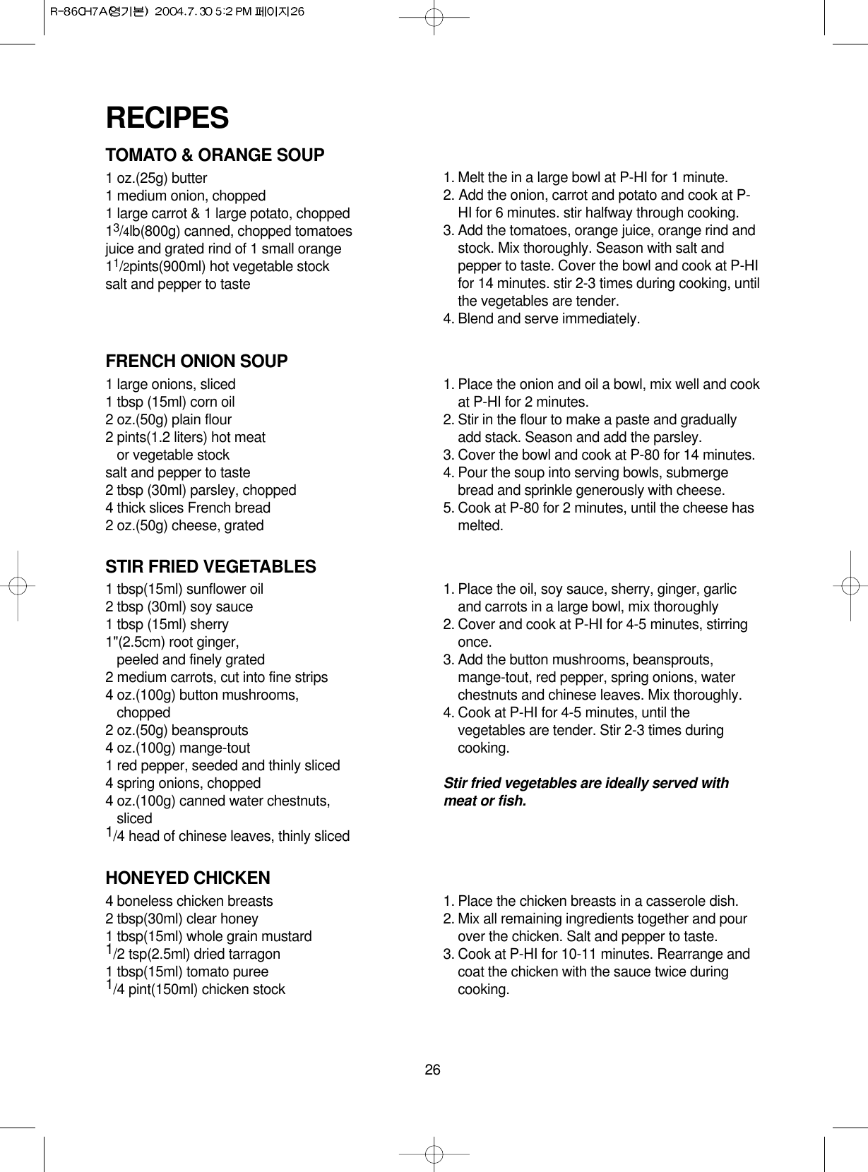 26TOMATO &amp; ORANGE SOUP1 oz.(25g) butter1 medium onion, chopped1 large carrot &amp; 1 large potato, chopped13/4lb(800g) canned, chopped tomatoesjuice and grated rind of 1 small orange11/2pints(900ml) hot vegetable stocksalt and pepper to taste1. Melt the in a large bowl at P-HI for 1 minute.2. Add the onion, carrot and potato and cook at P-HI for 6 minutes. stir halfway through cooking.3. Add the tomatoes, orange juice, orange rind andstock. Mix thoroughly. Season with salt andpepper to taste. Cover the bowl and cook at P-HIfor 14 minutes. stir 2-3 times during cooking, untilthe vegetables are tender.4. Blend and serve immediately.FRENCH ONION SOUP1 large onions, sliced1 tbsp (15ml) corn oil2 oz.(50g) plain flour2 pints(1.2 liters) hot meat or vegetable stocksalt and pepper to taste2 tbsp (30ml) parsley, chopped4 thick slices French bread2 oz.(50g) cheese, grated1. Place the onion and oil a bowl, mix well and cookat P-HI for 2 minutes.2. Stir in the flour to make a paste and graduallyadd stack. Season and add the parsley.3. Cover the bowl and cook at P-80 for 14 minutes.4. Pour the soup into serving bowls, submergebread and sprinkle generously with cheese.5. Cook at P-80 for 2 minutes, until the cheese hasmelted.STIR FRIED VEGETABLES1 tbsp(15ml) sunflower oil2 tbsp (30ml) soy sauce1 tbsp (15ml) sherry1&quot;(2.5cm) root ginger, peeled and finely grated 2 medium carrots, cut into fine strips4 oz.(100g) button mushrooms,chopped2 oz.(50g) beansprouts4 oz.(100g) mange-tout1 red pepper, seeded and thinly sliced4 spring onions, chopped4 oz.(100g) canned water chestnuts,sliced1/4 head of chinese leaves, thinly sliced1. Place the oil, soy sauce, sherry, ginger, garlicand carrots in a large bowl, mix thoroughly2. Cover and cook at P-HI for 4-5 minutes, stirringonce.3. Add the button mushrooms, beansprouts,mange-tout, red pepper, spring onions, waterchestnuts and chinese leaves. Mix thoroughly.4. Cook at P-HI for 4-5 minutes, until thevegetables are tender. Stir 2-3 times duringcooking.Stir fried vegetables are ideally served withmeat or fish.HONEYED CHICKEN4 boneless chicken breasts2 tbsp(30ml) clear honey1 tbsp(15ml) whole grain mustard1/2 tsp(2.5ml) dried tarragon1 tbsp(15ml) tomato puree1/4 pint(150ml) chicken stock1. Place the chicken breasts in a casserole dish.2. Mix all remaining ingredients together and pourover the chicken. Salt and pepper to taste.3. Cook at P-HI for 10-11 minutes. Rearrange andcoat the chicken with the sauce twice duringcooking.RECIPES