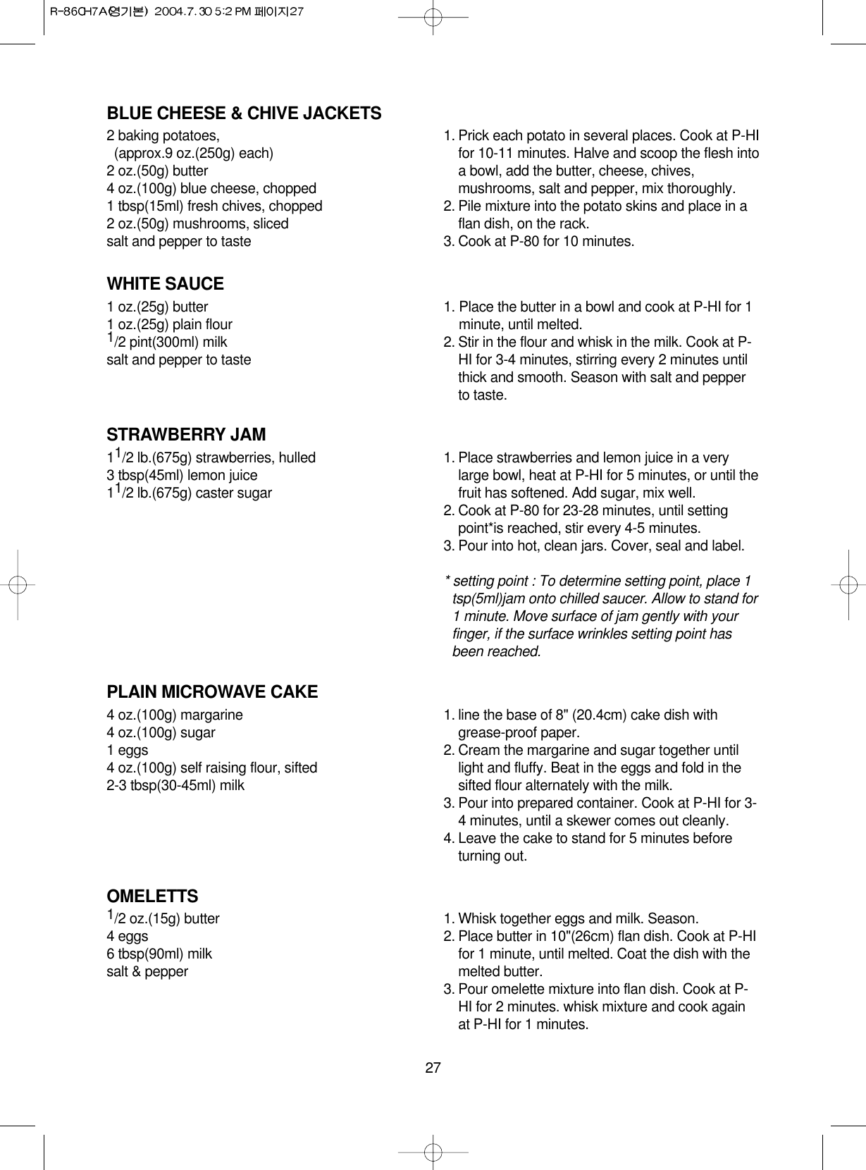 27BLUE CHEESE &amp; CHIVE JACKETS2 baking potatoes, (approx.9 oz.(250g) each)2 oz.(50g) butter4 oz.(100g) blue cheese, chopped1 tbsp(15ml) fresh chives, chopped2 oz.(50g) mushrooms, slicedsalt and pepper to taste1. Prick each potato in several places. Cook at P-HIfor 10-11 minutes. Halve and scoop the flesh intoa bowl, add the butter, cheese, chives,mushrooms, salt and pepper, mix thoroughly.2. Pile mixture into the potato skins and place in aflan dish, on the rack.3. Cook at P-80 for 10 minutes.WHITE SAUCE1 oz.(25g) butter1 oz.(25g) plain flour1/2 pint(300ml) milksalt and pepper to taste1. Place the butter in a bowl and cook at P-HI for 1minute, until melted.2. Stir in the flour and whisk in the milk. Cook at P-HI for 3-4 minutes, stirring every 2 minutes untilthick and smooth. Season with salt and pepperto taste.STRAWBERRY JAM11/2 lb.(675g) strawberries, hulled3 tbsp(45ml) lemon juice11/2 lb.(675g) caster sugar1. Place strawberries and lemon juice in a verylarge bowl, heat at P-HI for 5 minutes, or until thefruit has softened. Add sugar, mix well.2. Cook at P-80 for 23-28 minutes, until settingpoint*is reached, stir every 4-5 minutes.3. Pour into hot, clean jars. Cover, seal and label.* setting point : To determine setting point, place 1tsp(5ml)jam onto chilled saucer. Allow to stand for1 minute. Move surface of jam gently with yourfinger, if the surface wrinkles setting point hasbeen reached.PLAIN MICROWAVE CAKE4 oz.(100g) margarine4 oz.(100g) sugar1 eggs4 oz.(100g) self raising flour, sifted2-3 tbsp(30-45ml) milk1. line the base of 8&quot; (20.4cm) cake dish withgrease-proof paper.2. Cream the margarine and sugar together untillight and fluffy. Beat in the eggs and fold in thesifted flour alternately with the milk.3. Pour into prepared container. Cook at P-HI for 3-4 minutes, until a skewer comes out cleanly.4. Leave the cake to stand for 5 minutes beforeturning out.OMELETTS1/2 oz.(15g) butter4 eggs6 tbsp(90ml) milksalt &amp; pepper1. Whisk together eggs and milk. Season.2. Place butter in 10&quot;(26cm) flan dish. Cook at P-HIfor 1 minute, until melted. Coat the dish with themelted butter.3. Pour omelette mixture into flan dish. Cook at P-HI for 2 minutes. whisk mixture and cook againat P-HI for 1 minutes.