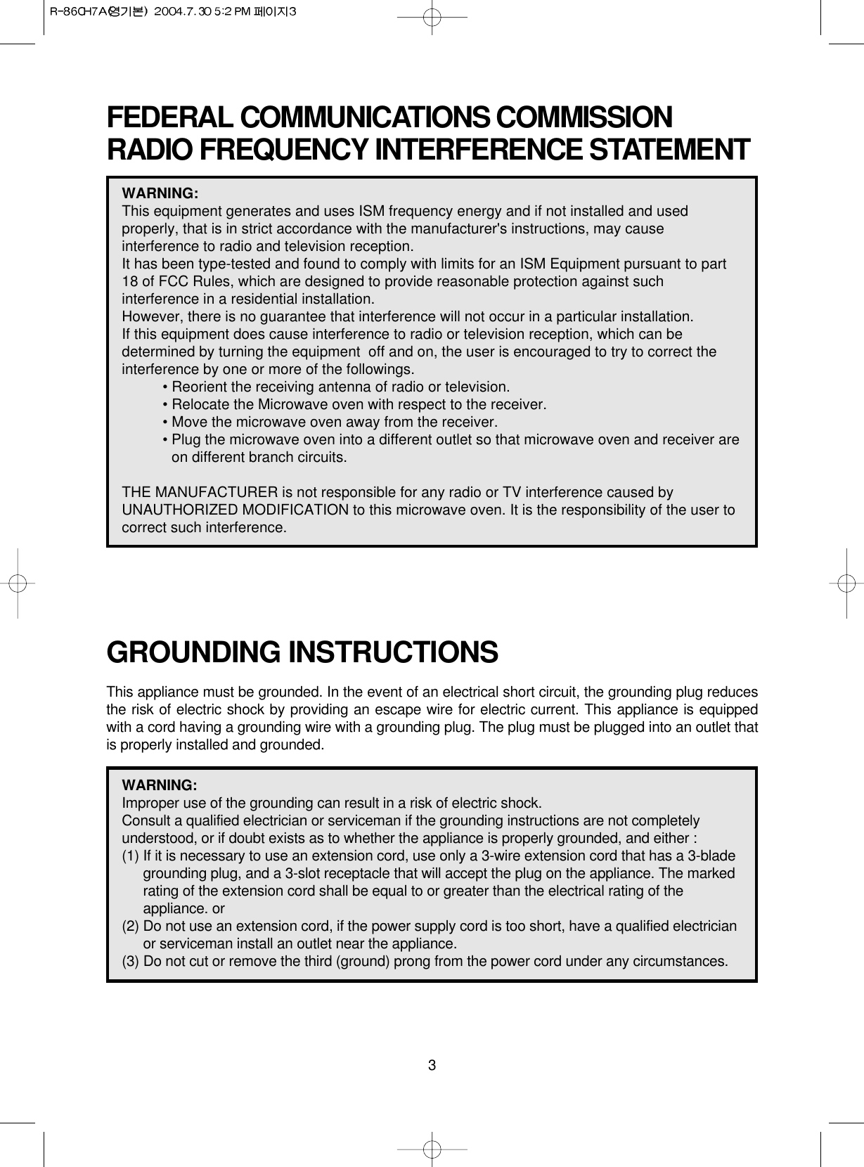 3FEDERAL COMMUNICATIONS COMMISSION RADIO FREQUENCY INTERFERENCE STATEMENTGROUNDING INSTRUCTIONSThis appliance must be grounded. In the event of an electrical short circuit, the grounding plug reducesthe risk of electric shock by providing an escape wire for electric current. This appliance is equippedwith a cord having a grounding wire with a grounding plug. The plug must be plugged into an outlet thatis properly installed and grounded.WARNING:This equipment generates and uses ISM frequency energy and if not installed and usedproperly, that is in strict accordance with the manufacturer&apos;s instructions, may causeinterference to radio and television reception. It has been type-tested and found to comply with limits for an ISM Equipment pursuant to part18 of FCC Rules, which are designed to provide reasonable protection against suchinterference in a residential installation.However, there is no guarantee that interference will not occur in a particular installation. If this equipment does cause interference to radio or television reception, which can bedetermined by turning the equipment  off and on, the user is encouraged to try to correct theinterference by one or more of the followings.• Reorient the receiving antenna of radio or television.• Relocate the Microwave oven with respect to the receiver.• Move the microwave oven away from the receiver.• Plug the microwave oven into a different outlet so that microwave oven and receiver areon different branch circuits. THE MANUFACTURER is not responsible for any radio or TV interference caused by UNAUTHORIZED MODIFICATION to this microwave oven. It is the responsibility of the user tocorrect such interference.WARNING:Improper use of the grounding can result in a risk of electric shock.Consult a qualified electrician or serviceman if the grounding instructions are not completelyunderstood, or if doubt exists as to whether the appliance is properly grounded, and either :(1) If it is necessary to use an extension cord, use only a 3-wire extension cord that has a 3-bladegrounding plug, and a 3-slot receptacle that will accept the plug on the appliance. The markedrating of the extension cord shall be equal to or greater than the electrical rating of theappliance. or(2) Do not use an extension cord, if the power supply cord is too short, have a qualified electricianor serviceman install an outlet near the appliance.(3) Do not cut or remove the third (ground) prong from the power cord under any circumstances.