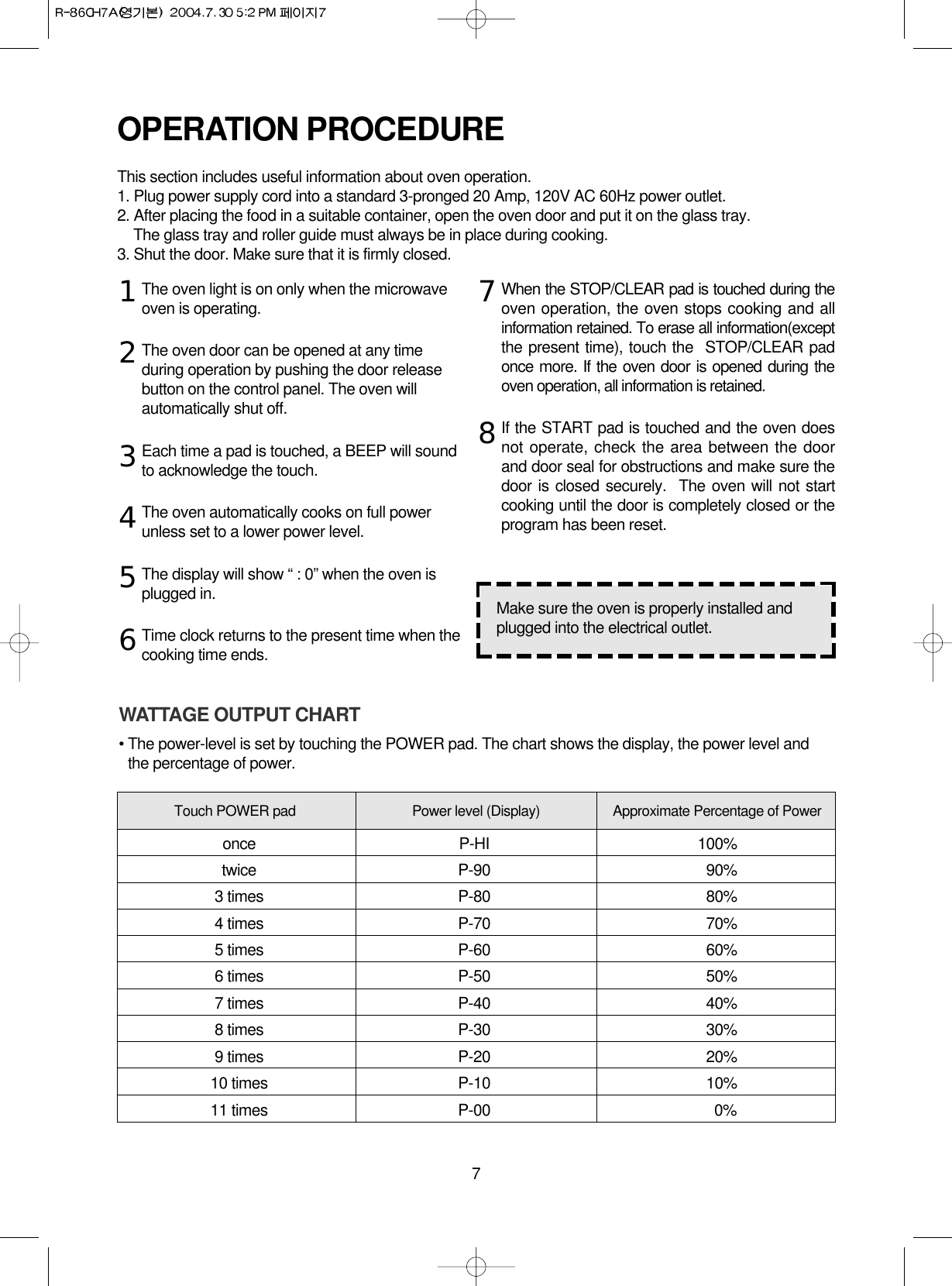 7The oven light is on only when the microwaveoven is operating.The oven door can be opened at any timeduring operation by pushing the door releasebutton on the control panel. The oven willautomatically shut off.Each time a pad is touched, a BEEP will soundto acknowledge the touch.The oven automatically cooks on full powerunless set to a lower power level.The display will show “ : 0” when the oven isplugged in.Time clock returns to the present time when thecooking time ends.When the STOP/CLEAR pad is touched during theoven operation, the oven stops cooking and allinformation retained. To erase all information(exceptthe present time), touch the  STOP/CLEAR padonce more. If the oven door is opened during theoven operation, all information is retained.If the START pad is touched and the oven doesnot operate, check the area between the doorand door seal for obstructions and make sure thedoor is closed securely.  The oven will not startcooking until the door is completely closed or theprogram has been reset.OPERATION PROCEDUREThis section includes useful information about oven operation.1. Plug power supply cord into a standard 3-pronged 20 Amp, 120V AC 60Hz power outlet.2. After placing the food in a suitable container, open the oven door and put it on the glass tray. The glass tray and roller guide must always be in place during cooking.3. Shut the door. Make sure that it is firmly closed.12345678Make sure the oven is properly installed andplugged into the electrical outlet.WATTAGE OUTPUT CHART• The power-level is set by touching the POWER pad. The chart shows the display, the power level andthe percentage of power.Touch POWER pad Power level (Display) Approximate Percentage of Poweronce P-HI 100%twice P-90 90%3 times P-80 80%4 times P-70 70%5 times P-60 60%6 times P-50 50%7 times P-40 40%8 times P-30 30%9 times P-20 20%10 times P-10 10%11 times P-00 0%