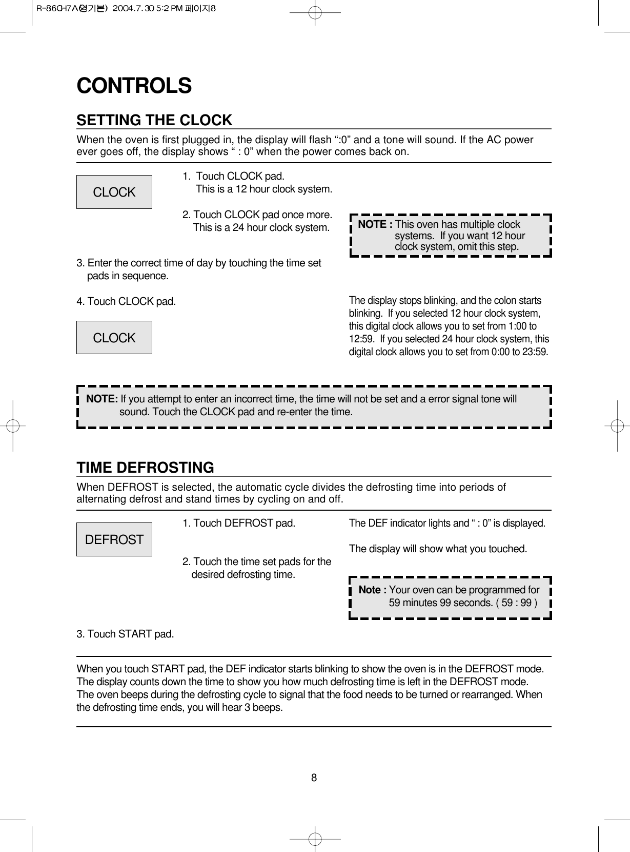 8CONTROLSSETTING THE CLOCKWhen the oven is first plugged in, the display will flash “:0” and a tone will sound. If the AC power ever goes off, the display shows “ : 0” when the power comes back on.1.  Touch CLOCK pad.                 This is a 12 hour clock system.2. Touch CLOCK pad once more.This is a 24 hour clock system.3. Enter the correct time of day by touching the time setpads in sequence.4. Touch CLOCK pad.NOTE: If you attempt to enter an incorrect time, the time will not be set and a error signal tone willsound. Touch the CLOCK pad and re-enter the time.The display stops blinking, and the colon startsblinking.  If you selected 12 hour clock system,this digital clock allows you to set from 1:00 to12:59.  If you selected 24 hour clock system, thisdigital clock allows you to set from 0:00 to 23:59.TIME DEFROSTINGWhen DEFROST is selected, the automatic cycle divides the defrosting time into periods ofalternating defrost and stand times by cycling on and off.When you touch START pad, the DEF indicator starts blinking to show the oven is in the DEFROST mode.The display counts down the time to show you how much defrosting time is left in the DEFROST mode. The oven beeps during the defrosting cycle to signal that the food needs to be turned or rearranged. Whenthe defrosting time ends, you will hear 3 beeps.NOTE : This oven has multiple clocksystems.  If you want 12 hourclock system, omit this step.1. Touch DEFROST pad.2. Touch the time set pads for thedesired defrosting time.3. Touch START pad.The DEF indicator lights and “ : 0” is displayed.The display will show what you touched.CLOCKCLOCKDEFROSTNote : Your oven can be programmed for59 minutes 99 seconds. ( 59 : 99 )