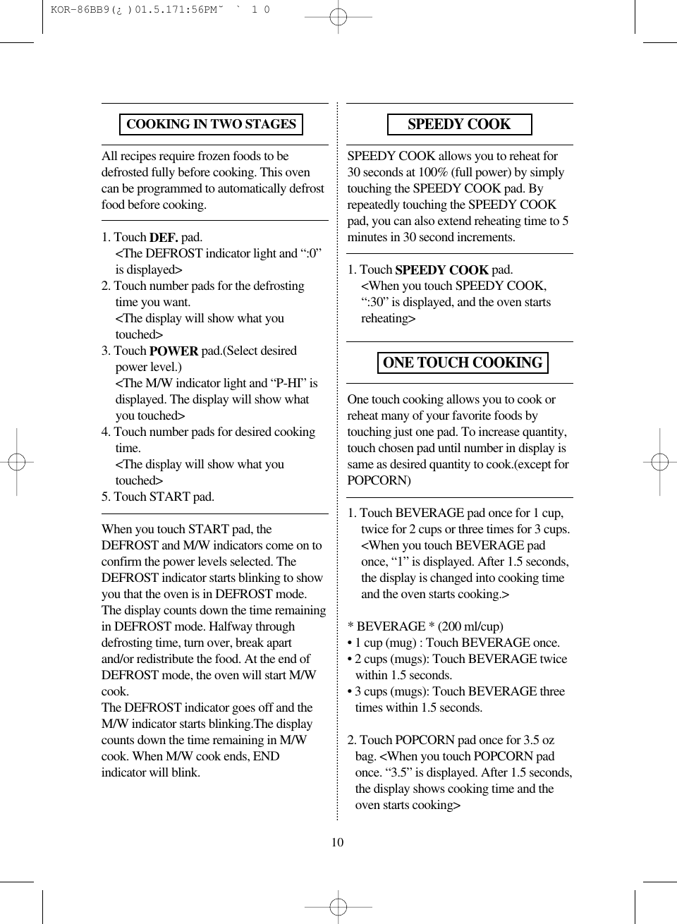 All recipes require frozen foods to bedefrosted fully before cooking. This ovencan be programmed to automatically defrostfood before cooking.1. Touch DEF. pad.&lt;The DEFROST indicator light and “:0”is displayed&gt;2. Touch number pads for the defrostingtime you want.&lt;The display will show what youtouched&gt;3. Touch POWER pad.(Select desiredpower level.)&lt;The M/W indicator light and “P-HI” isdisplayed. The display will show whatyou touched&gt;4. Touch number pads for desired cookingtime.&lt;The display will show what youtouched&gt;5. Touch START pad.When you touch START pad, theDEFROST and M/W indicators come on toconfirm the power levels selected. TheDEFROST indicator starts blinking to showyou that the oven is in DEFROST mode.The display counts down the time remainingin DEFROST mode. Halfway throughdefrosting time, turn over, break apartand/or redistribute the food. At the end ofDEFROST mode, the oven will start M/Wcook. The DEFROST indicator goes off and theM/W indicator starts blinking.The displaycounts down the time remaining in M/Wcook. When M/W cook ends, ENDindicator will blink.SPEEDY COOK allows you to reheat for30 seconds at 100% (full power) by simplytouching the SPEEDY COOK pad. Byrepeatedly touching the SPEEDY COOKpad, you can also extend reheating time to 5minutes in 30 second increments.1. Touch SPEEDY COOK pad.&lt;When you touch SPEEDY COOK,“:30” is displayed, and the oven startsreheating&gt;One touch cooking allows you to cook orreheat many of your favorite foods bytouching just one pad. To increase quantity,touch chosen pad until number in display issame as desired quantity to cook.(except forPOPCORN)1. Touch BEVERAGE pad once for 1 cup,twice for 2 cups or three times for 3 cups.&lt;When you touch BEVERAGE padonce, “1” is displayed. After 1.5 seconds,the display is changed into cooking timeand the oven starts cooking.&gt;* BEVERAGE * (200 ml/cup)• 1 cup (mug) : Touch BEVERAGE once.• 2 cups (mugs): Touch BEVERAGE twicewithin 1.5 seconds.• 3 cups (mugs): Touch BEVERAGE threetimes within 1.5 seconds.2. Touch POPCORN pad once for 3.5 ozbag. &lt;When you touch POPCORN padonce. “3.5” is displayed. After 1.5 seconds,the display shows cooking time and theoven starts cooking&gt;10COOKING IN TWO STAGESSPEEDY COOKONE TOUCH COOKING KOR-86BB9(¿)  01.5.17 1:56 PM  ˘`10