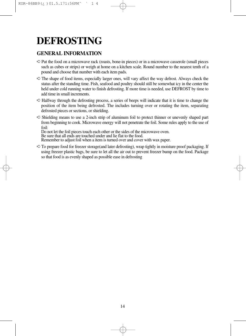 14GENERAL INFORMATION➪Put the food on a microwave rack (roasts, bone-in pieces) or in a microwave casserole (small piecessuch as cubes or strips) or weigh at home on a kitchen scale. Round number to the nearest tenth of apound and choose that number with each item pads.➪The shape of food items, especially larger ones, will vary affect the way defrost. Always check thestatus after the standing time. Fish, seafood and poultry should still be somewhat icy in the center theheld under cold running water to finish defrosting. If more time is needed, use DEFROST by time toadd time in small increments.➪Halfway through the defrosting process, a series of beeps will indicate that it is time to change theposition of the item being defrosted. The includes turning over or rotating the item, separatingdefrosted pieces or sections, or shielding.➪Shielding means to use a 2-inch strip of aluminum foil to protect thinner or unevenly shaped partfrom beginning to cook. Microwave energy will not penetrate the foil. Some rules apply to the use offoil:Do not let the foil pieces touch each other or the sides of the microwave oven.Be sure that all ends are touched under and lie flat to the food.Remember to adjust foil when a item is turned over and cover with wax paper.➪To prepare food for freezer storage(and later defrosting), wrap tightly in moisture proof packaging. Ifusing freezer plastic bags, be sure to let all the air out to prevent freezer bump on the food. Packageso that food is as evenly shaped as possible ease in defrostingDEFROSTING KOR-86BB9(¿)  01.5.17 1:56 PM  ˘`14