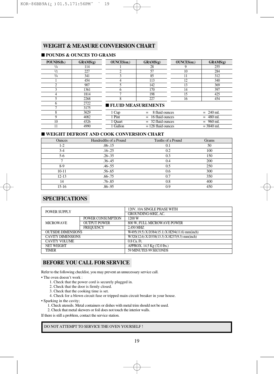 19SPECIFICATIONSPOWER SUPPLY 120V, 10A SINGLE PHASE WITHGROUNDING 60HZ, AC.POWER CONSUMPTION 1200 WMICROWAVE  OUTPUT POWER 800 W, FULL MICROWAVE POWERFREQUENCY 2,450 MHZOUTSIDE DIMENSIONS W495(19.5) X D384(15.1) X H294(11.6) mm(inch)CAVITY DIMENSIONS W320(12.6) X D338(13.3) X H237(9.3) mm(inch)CAVITY VOLUME 0.8 Cu. Ft.NET WEIGHT APPROX. 14.5 Kg (32.0 lbs.)TIMER 59 MINUTES 99 SECONDSBEFORE YOU CALL FOR SERVICERefer to the following checklist, you may prevent an unnecessary service call.• The oven doesn’t work :1. Check that the power cord is securely plugged in.2. Check that the door is firmly closed.3. Check that the cooking time is set.4. Check for a blown circuit fuse or tripped main circuit breaker in your house.• Sparking in the cavity;1. Check utensils. Metal containers or dishes with metal trim should not be used.2. Check that metal skewers or foil does not touch the interior walls.If there is still a problem, contact the service station.DO NOT ATTEMPT TO SERVICE THE OVEN YOURSELF !WEIGHT &amp; MEASURE CONVERSION CHARTOunces Hundredths of a Pound Tenths of a Pound Grams1-2 .06-.15 0.1 503-4 .16-.25 0.2 1005-6 .26-.35 0.3 1507 .36-.45 0.4 2008-9 .46-.55 0.5 25010-11 .56-.65 0.6 30012-13 .66-.75 0.7 35014 .76-.85 0.8 40015-16 .86-.95 0.9 450■WEIGHT DEFROST AND COOK CONVERSION CHARTPOUNDS(lb.)GRAMS(g)1/41141/22273/43411 4542 9073 13614 18145 22686 27227 31758 36299 408210 452611 4990■POUNDS &amp; OUNCES TO GRAMS■FLUID MEASUREMENTSOUNCES(oz.)GRAMS(g)1282573854 1135 1426 1707 1988 227OUNCES(oz.)GRAMS(g)9 25510 28411 31212 34013 36914 39715 42516 4541 Cup =     8 fluid ounces =   240 ml.1 Pint =   16 fluid ounces =   480 ml.1 Quart =   32 fluid ounces =   960 ml.1 Gallon = 128 fluid ounces = 3840 ml. KOR-86BB9A(¿)  01.5.17 1:56 PM  ˘`19