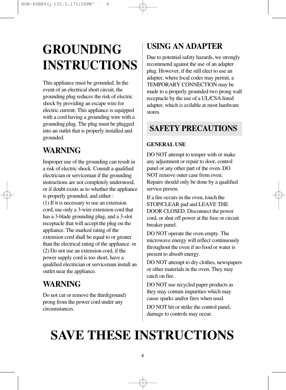 4This appliance must be grounded. In theevent of an electrical short circuit, thegrounding plug reduces the risk of electricshock by providing an escape wire forelectric current. This appliance is equippedwith a cord having a grounding wire with agrounding plug. The plug must be pluggedinto an outlet that is properly installed andgrounded.WARNINGImproper use of the grounding can result ina risk of electric shock. Consult a qualifiedelectrician or serviceman if the groundinginstructions are not completely understood,or if doubt exists as to whether the applianceis properly grounded, and either :(1) If it is necessary to use an extensioncord, use only a 3-wire extension cord thathas a 3-blade grounding plug, and a 3-slotreceptacle that will accept the plug on theappliance. The marked rating of theextension cord shall be equal to or greaterthan the electrical rating of the appliance. or(2) Do not use an extension cord, if thepower supply cord is too short, have aqualified electrician or serviceman install anoutlet near the appliance.WARNINGDo not cut or remove the third(ground)prong from the power cord under anycircumstances.USING AN ADAPTERDue to potential safety hazards, we stronglyrecommend against the use of an adapterplug. However, if the still elect to use anadapter, where local codes may permit, aTEMPORARY CONNECTION may bemade to a properly grounded two prong wallreceptacle by the use of a UL/CSA listedadapter, which is avilable at most hardwarestores.GENERAL USEDO NOT attempt to temper with or makeany adjustment or repair to door, controlpanel or any other part of the oven. DONOT remove outer case from oven.Repairs should only be done by a qualifiedservice person.If a fire occurs in the oven, touch theSTOP/CLEAR pad and LEAVE THEDOOR CLOSED. Disconnect the powercord, or shut off power at the fuse or circuitbreaker panel.DO NOT operate the oven empty. Themicrowave energy will reflect continuouslythroughout the oven if no food or water ispresent to absorb energy.DO NOT attempt to dry clothes, newspapersor other materials in the oven. They maycatch on fire.DO NOT use recycled paper products asthey may contain impurities which maycause sparks and/or fires when used.DO NOT hit or strike the control panel,damage to controls may occur.GROUNDINGINSTRUCTIONSSAVE THESE INSTRUCTIONSSAFETY PRECAUTIONS KOR-86BB9(¿)  01.5.17 1:56 PM  ˘`4