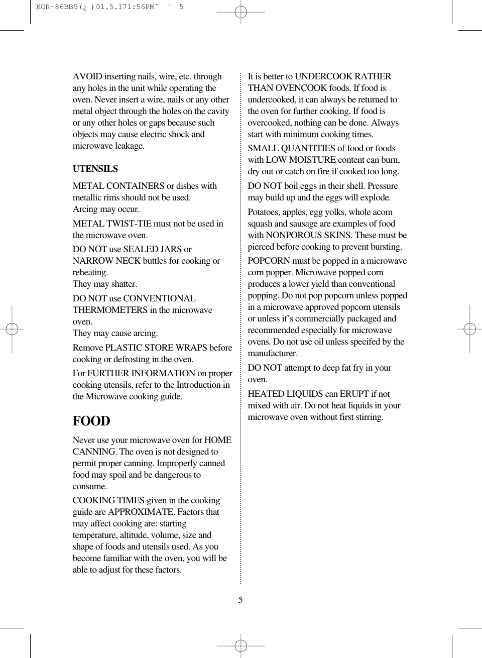 5AVOID inserting nails, wire, etc. throughany holes in the unit while operating theoven. Never insert a wire, nails or any othermetal object through the holes on the cavityor any other holes or gaps because suchobjects may cause electric shock andmicrowave leakage.UTENSILSMETAL CONTAINERS or dishes withmetallic rims should not be used.Arcing may occur.METAL TWIST-TIE must not be used inthe microwave oven.DO NOT use SEALED JARS orNARROW NECK buttles for cooking orreheating.They may shatter.DO NOT use CONVENTIONALTHERMOMETERS in the microwaveoven.They may cause arcing.Remove PLASTIC STORE WRAPS beforecooking or defrosting in the oven.For FURTHER INFORMATION on propercooking utensils, refer to the Introduction inthe Microwave cooking guide.FOODNever use your microwave oven for HOMECANNING. The oven is not designed topermit proper canning. Improperly cannedfood may spoil and be dangerous toconsume.COOKING TIMES given in the cookingguide are APPROXIMATE. Factors thatmay affect cooking are: startingtemperature, altitude, volume, size andshape of foods and utensils used. As youbecome familiar with the oven, you will beable to adjust for these factors.It is better to UNDERCOOK RATHERTHAN OVENCOOK foods. If food isundercooked, it can always be returned tothe oven for further cooking. If food isovercooked, nothing can be done. Alwaysstart with minimum cooking times.SMALL QUANTITIES of food or foodswith LOW MOISTURE content can burn,dry out or catch on fire if cooked too long.DO NOT boil eggs in their shell. Pressuremay build up and the eggs will explode.Potatoes, apples, egg yolks, whole acomsquash and sausage are examples of foodwith NONPOROUS SKINS. These must bepierced before cooking to prevent bursting.POPCORN must be popped in a microwavecorn popper. Microwave popped cornproduces a lower yield than conventionalpopping. Do not pop popcorn unless poppedin a microwave approved popcorn utensilsor unless it’s commercially packaged andrecommended especially for microwaveovens. Do not use oil unless specifed by themanufacturer.DO NOT attempt to deep fat fry in youroven.HEATED LIQUIDS can ERUPT if notmixed with air. Do not heat liquids in yourmicrowave oven without first stirring. KOR-86BB9(¿)  01.5.17 1:56 PM  ˘`5