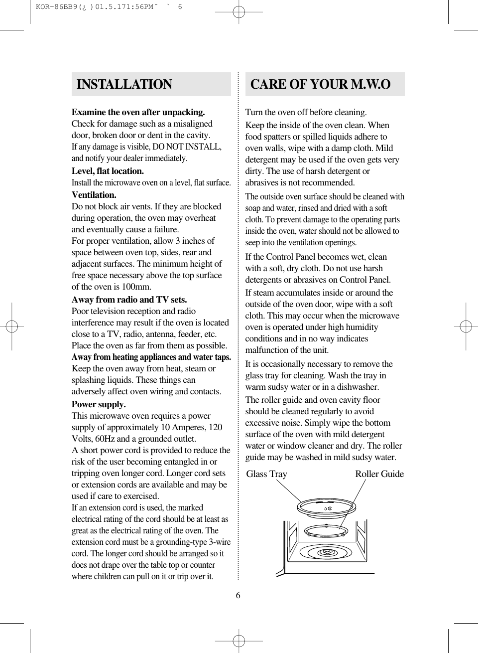6Examine the oven after unpacking.Check for damage such as a misaligneddoor, broken door or dent in the cavity.If any damage is visible, DO NOT INSTALL,and notify your dealer immediately.Level, flat location.Install the microwave oven on a level, flat surface.Ventilation.Do not block air vents. If they are blockedduring operation, the oven may overheatand eventually cause a failure.For proper ventilation, allow 3 inches ofspace between oven top, sides, rear andadjacent surfaces. The minimum height offree space necessary above the top surfaceof the oven is 100mm.Away from radio and TV sets.Poor television reception and radiointerference may result if the oven is locatedclose to a TV, radio, antenna, feeder, etc.Place the oven as far from them as possible.Away from heating appliances and water taps.Keep the oven away from heat, steam orsplashing liquids. These things canadversely affect oven wiring and contacts.Power supply.This microwave oven requires a powersupply of approximately 10 Amperes, 120Volts, 60Hz and a grounded outlet.A short power cord is provided to reduce therisk of the user becoming entangled in ortripping oven longer cord. Longer cord setsor extension cords are available and may beused if care to exercised.If an extension cord is used, the markedelectrical rating of the cord should be at least asgreat as the electrical rating of the oven. Theextension cord must be a grounding-type 3-wirecord. The longer cord should be arranged so itdoes not drape over the table top or counterwhere children can pull on it or trip over it.Turn the oven off before cleaning.Keep the inside of the oven clean. Whenfood spatters or spilled liquids adhere tooven walls, wipe with a damp cloth. Milddetergent may be used if the oven gets verydirty. The use of harsh detergent orabrasives is not recommended.The outside oven surface should be cleaned withsoap and water, rinsed and dried with a softcloth. To prevent damage to the operating partsinside the oven, water should not be allowed toseep into the ventilation openings.If the Control Panel becomes wet, cleanwith a soft, dry cloth. Do not use harshdetergents or abrasives on Control Panel.If steam accumulates inside or around theoutside of the oven door, wipe with a softcloth. This may occur when the microwaveoven is operated under high humidityconditions and in no way indicatesmalfunction of the unit.It is occasionally necessary to remove theglass tray for cleaning. Wash the tray inwarm sudsy water or in a dishwasher.The roller guide and oven cavity floorshould be cleaned regularly to avoidexcessive noise. Simply wipe the bottomsurface of the oven with mild detergentwater or window cleaner and dry. The rollerguide may be washed in mild sudsy water.INSTALLATION CARE OF YOUR M.W.OGlass Tray Roller Guide KOR-86BB9(¿)  01.5.17 1:56 PM  ˘`6