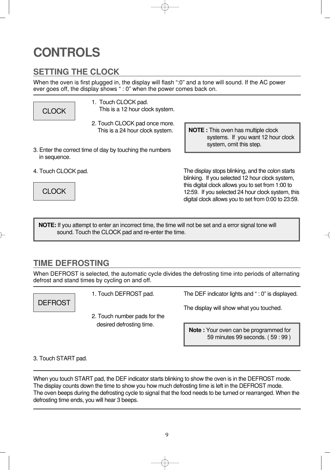 9CONTROLSSETTING THE CLOCKWhen the oven is first plugged in, the display will flash “:0” and a tone will sound. If the AC power ever goes off, the display shows “ : 0” when the power comes back on.1.  Touch CLOCK pad.                 This is a 12 hour clock system.2. Touch CLOCK pad once more.This is a 24 hour clock system.3. Enter the correct time of day by touching the numbers in sequence.4. Touch CLOCK pad.NOTE: If you attempt to enter an incorrect time, the time will not be set and a error signal tone willsound. Touch the CLOCK pad and re-enter the time.The display stops blinking, and the colon startsblinking.  If you selected 12 hour clock system,this digital clock allows you to set from 1:00 to12:59.  If you selected 24 hour clock system, thisdigital clock allows you to set from 0:00 to 23:59.TIME DEFROSTINGWhen DEFROST is selected, the automatic cycle divides the defrosting time into periods of alternatingdefrost and stand times by cycling on and off.When you touch START pad, the DEF indicator starts blinking to show the oven is in the DEFROST mode.The display counts down the time to show you how much defrosting time is left in the DEFROST mode. The oven beeps during the defrosting cycle to signal that the food needs to be turned or rearranged. When thedefrosting time ends, you will hear 3 beeps.NOTE : This oven has multiple clocksystems.  If  you want 12 hour clocksystem, omit this step.1. Touch DEFROST pad.2. Touch number pads for thedesired defrosting time.3. Touch START pad.The DEF indicator lights and “ : 0” is displayed.The display will show what you touched.CLOCKCLOCKDEFROSTNote : Your oven can be programmed for59 minutes 99 seconds. ( 59 : 99 )