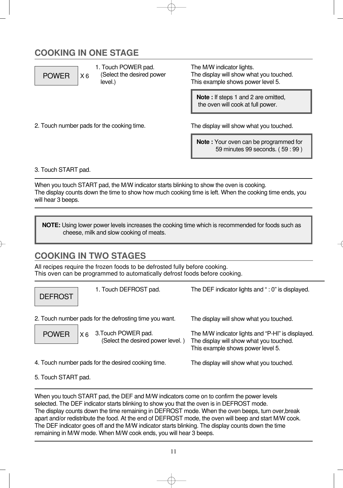 11COOKING IN TWO STAGESAll recipes require the frozen foods to be defrosted fully before cooking.This oven can be programmed to automatically defrost foods before cooking.When you touch START pad, the DEF and M/W indicators come on to confirm the power levels selected. The DEF indicator starts blinking to show you that the oven is in DEFROST mode. The display counts down the time remaining in DEFROST mode. When the oven beeps, turn over,breakapart and/or redistribute the food. At the end of DEFROST mode, the oven will beep and start M/W cook.The DEF indicator goes off and the M/W indicator starts blinking. The display counts down the timeremaining in M/W mode. When M/W cook ends, you will hear 3 beeps.1. Touch DEFROST pad.2. Touch number pads for the defrosting time you want.4. Touch number pads for the desired cooking time. 5. Touch START pad.The DEF indicator lights and “ : 0” is displayed.The display will show what you touched.The M/W indicator lights and “P-HI” is displayed.The display will show what you touched.This example shows power level 5.The display will show what you touched.COOKING IN ONE STAGEWhen you touch START pad, the M/W indicator starts blinking to show the oven is cooking. The display counts down the time to show how much cooking time is left. When the cooking time ends, youwill hear 3 beeps.1. Touch POWER pad.(Select the desired powerlevel.)X 62. Touch number pads for the cooking time.3. Touch START pad.The M/W indicator lights.The display will show what you touched.This example shows power level 5.The display will show what you touched.NOTE: Using lower power levels increases the cooking time which is recommended for foods such ascheese, milk and slow cooking of meats.Note : If steps 1 and 2 are omitted,the oven will cook at full power.Note : Your oven can be programmed for59 minutes 99 seconds. ( 59 : 99 )POWERDEFROSTPOWER 3.Touch POWER pad.(Select the desired power level. )X 6