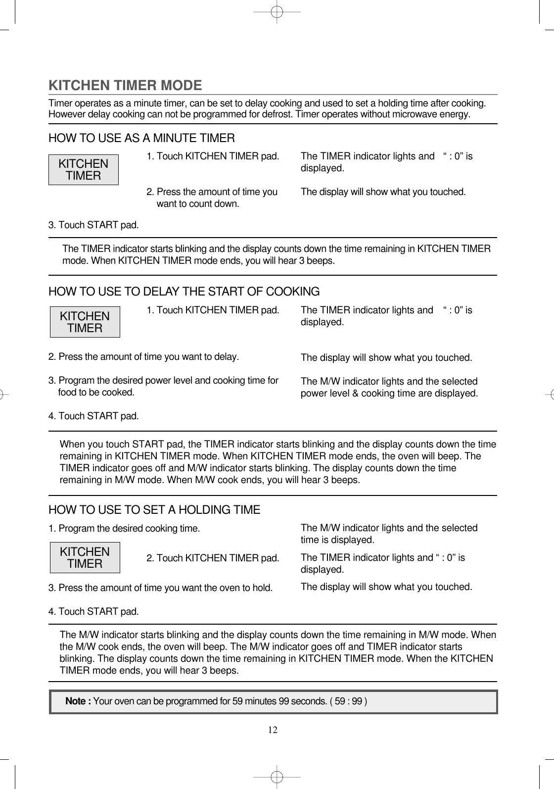 121. Program the desired cooking time.3. Press the amount of time you want the oven to hold.4. Touch START pad.1. Touch KITCHEN TIMER pad.2. Press the amount of time you want to delay.3. Program the desired power level and cooking time forfood to be cooked.4. Touch START pad.When you touch START pad, the TIMER indicator starts blinking and the display counts down the timeremaining in KITCHEN TIMER mode. When KITCHEN TIMER mode ends, the oven will beep. TheTIMER indicator goes off and M/W indicator starts blinking. The display counts down the timeremaining in M/W mode. When M/W cook ends, you will hear 3 beeps.3. Touch START pad.The TIMER indicator starts blinking and the display counts down the time remaining in KITCHEN TIMERmode. When KITCHEN TIMER mode ends, you will hear 3 beeps.The M/W indicator starts blinking and the display counts down the time remaining in M/W mode. Whenthe M/W cook ends, the oven will beep. The M/W indicator goes off and TIMER indicator startsblinking. The display counts down the time remaining in KITCHEN TIMER mode. When the KITCHENTIMER mode ends, you will hear 3 beeps.The TIMER indicator lights and   “ : 0” isdisplayed.The display will show what you touched.The M/W indicator lights and the selectedpower level &amp; cooking time are displayed.Note : Your oven can be programmed for 59 minutes 99 seconds. ( 59 : 99 )KITCHENTIMERKITCHEN TIMER MODETimer operates as a minute timer, can be set to delay cooking and used to set a holding time after cooking.However delay cooking can not be programmed for defrost. Timer operates without microwave energy.1. Touch KITCHEN TIMER pad.2. Press the amount of time youwant to count down.The TIMER indicator lights and   “ : 0” isdisplayed.The display will show what you touched.KITCHENTIMERHOW TO USE AS A MINUTE TIMERHOW TO USE TO DELAY THE START OF COOKING2. Touch KITCHEN TIMER pad.The M/W indicator lights and the selectedtime is displayed.The TIMER indicator lights and “ : 0” isdisplayed. The display will show what you touched.KITCHENTIMERHOW TO USE TO SET A HOLDING TIME