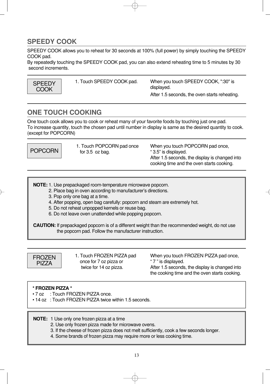 13ONE TOUCH COOKINGOne touch cook allows you to cook or reheat many of your favorite foods by touching just one pad. To increase quantity, touch the chosen pad until number in display is same as the desired quantity to cook.(except for POPCORN)SPEEDY COOKSPEEDY COOK allows you to reheat for 30 seconds at 100% (full power) by simply touching the SPEEDYCOOK pad.By repeatedly touching the SPEEDY COOK pad, you can also extend reheating time to 5 minutes by 30 second increments.1. Touch SPEEDY COOK pad. When you touch SPEEDY COOK, &quot;:30&quot; isdisplayed.After 1.5 seconds, the oven starts reheating.POPCORNSPEEDYCOOK1. Touch POPCORN pad oncefor 3.5  oz bag. When you touch POPCORN pad once,“ 3.5” is displayed.After 1.5 seconds, the display is changed intocooking time and the oven starts cooking.FROZENPIZZA1. Touch FROZEN PIZZA padonce for 7 oz pizza ortwice for 14 oz pizza.When you touch FROZEN PIZZA pad once,“ 7 ” is displayed. After 1.5 seconds, the display is changed intothe cooking time and the oven starts cooking.* FROZEN PIZZA *• 7 oz : Touch FROZEN PIZZA once.• 14 oz : Touch FROZEN PIZZA twice within 1.5 seconds.NOTE:  1 Use only one frozen pizza at a time2. Use only frozen pizza made for microwave ovens.3. If the cheese of frozen pizza does not melt sufficiently, cook a few seconds longer.4. Some brands of frozen pizza may require more or less cooking time.NOTE: 1. Use prepackaged room-temperature microwave popcorn.2. Place bag in oven according to manufacturer’s directions.3. Pop only one bag at a time.4. After popping, open bag carefully: popcorn and steam are extremely hot.5. Do not reheat unpopped kernels or reuse bag.6. Do not leave oven unattended while popping popcorn.CAUTION: If prepackaged popcorn is of a different weight than the recommended weight, do not use the popcorn pad. Follow the manufacturer instruction.