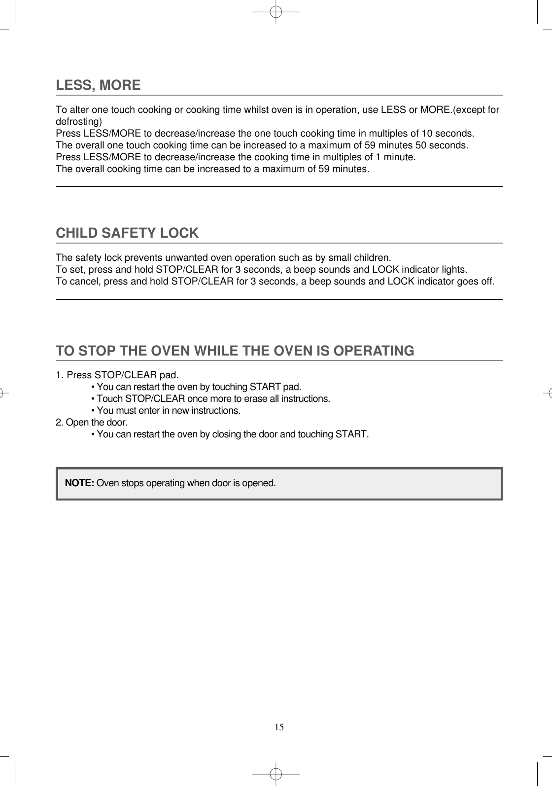 15LESS, MORETo alter one touch cooking or cooking time whilst oven is in operation, use LESS or MORE.(except fordefrosting)Press LESS/MORE to decrease/increase the one touch cooking time in multiples of 10 seconds.The overall one touch cooking time can be increased to a maximum of 59 minutes 50 seconds.Press LESS/MORE to decrease/increase the cooking time in multiples of 1 minute.The overall cooking time can be increased to a maximum of 59 minutes.CHILD SAFETY LOCKThe safety lock prevents unwanted oven operation such as by small children.To set, press and hold STOP/CLEAR for 3 seconds, a beep sounds and LOCK indicator lights.To cancel, press and hold STOP/CLEAR for 3 seconds, a beep sounds and LOCK indicator goes off.TO STOP THE OVEN WHILE THE OVEN IS OPERATING1. Press STOP/CLEAR pad.• You can restart the oven by touching START pad.• Touch STOP/CLEAR once more to erase all instructions.• You must enter in new instructions.2. Open the door.• You can restart the oven by closing the door and touching START.NOTE: Oven stops operating when door is opened.