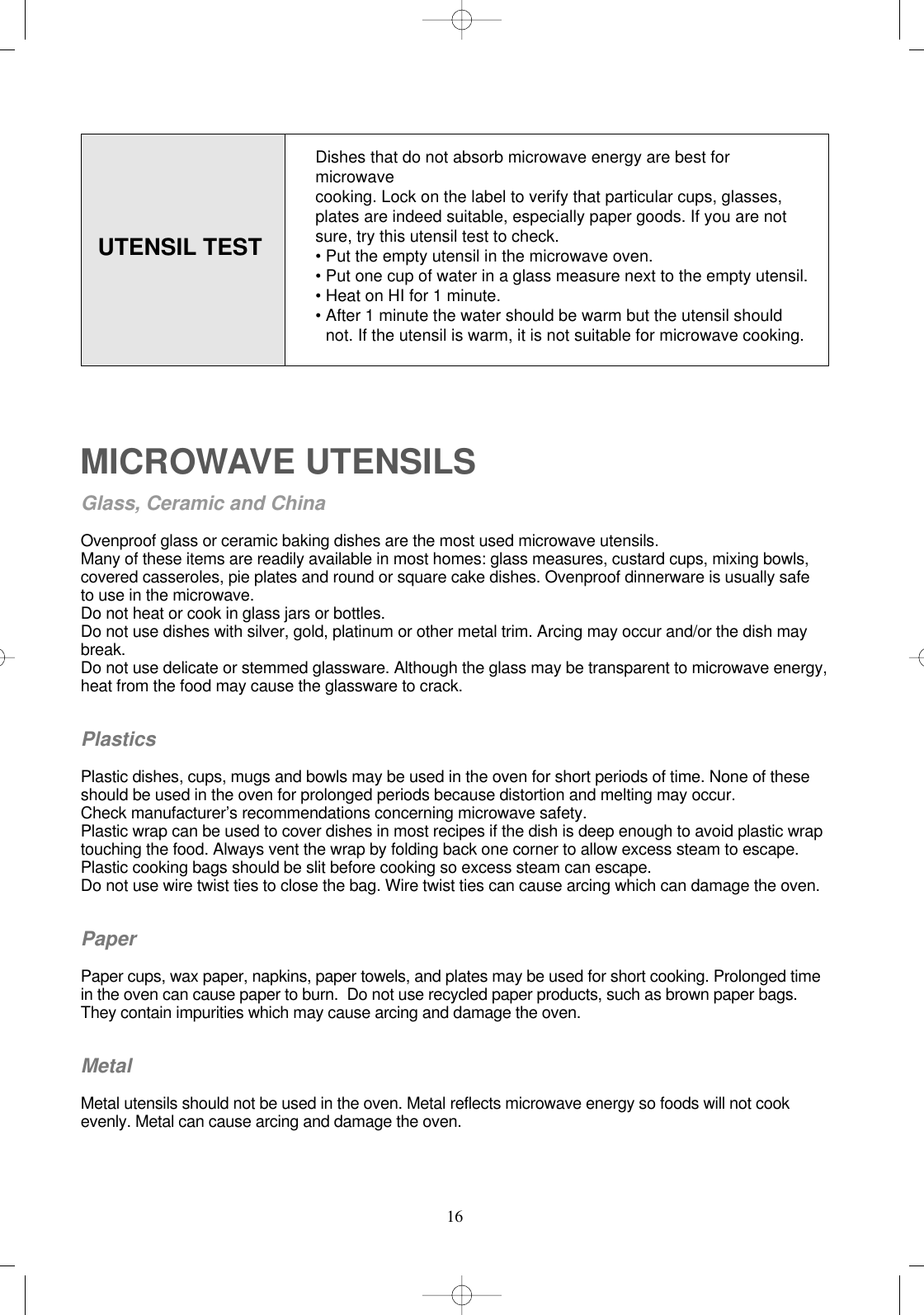 16UTENSIL TESTMICROWAVE UTENSILSGlass, Ceramic and ChinaOvenproof glass or ceramic baking dishes are the most used microwave utensils.Many of these items are readily available in most homes: glass measures, custard cups, mixing bowls, covered casseroles, pie plates and round or square cake dishes. Ovenproof dinnerware is usually safe to use in the microwave.Do not heat or cook in glass jars or bottles.Do not use dishes with silver, gold, platinum or other metal trim. Arcing may occur and/or the dish maybreak.Do not use delicate or stemmed glassware. Although the glass may be transparent to microwave energy, heat from the food may cause the glassware to crack.PlasticsPlastic dishes, cups, mugs and bowls may be used in the oven for short periods of time. None of these  should be used in the oven for prolonged periods because distortion and melting may occur. Check manufacturer’s recommendations concerning microwave safety.Plastic wrap can be used to cover dishes in most recipes if the dish is deep enough to avoid plastic wrap touching the food. Always vent the wrap by folding back one corner to allow excess steam to escape.Plastic cooking bags should be slit before cooking so excess steam can escape.Do not use wire twist ties to close the bag. Wire twist ties can cause arcing which can damage the oven.PaperPaper cups, wax paper, napkins, paper towels, and plates may be used for short cooking. Prolonged time in the oven can cause paper to burn.  Do not use recycled paper products, such as brown paper bags. They contain impurities which may cause arcing and damage the oven.MetalMetal utensils should not be used in the oven. Metal reflects microwave energy so foods will not cook evenly. Metal can cause arcing and damage the oven.Dishes that do not absorb microwave energy are best formicrowave cooking. Lock on the label to verify that particular cups, glasses, plates are indeed suitable, especially paper goods. If you are not sure, try this utensil test to check.• Put the empty utensil in the microwave oven.• Put one cup of water in a glass measure next to the empty utensil.• Heat on HI for 1 minute.• After 1 minute the water should be warm but the utensil should   not. If the utensil is warm, it is not suitable for microwave cooking.