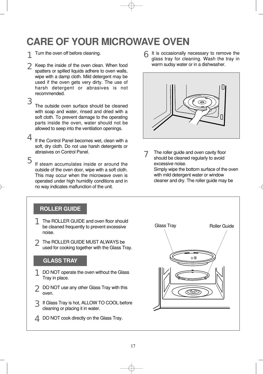 17CARE OF YOUR MICROWAVE OVENTurn the oven off before cleaning.Keep the inside of the oven clean. When foodspatters or spilled liquids adhere to oven walls,wipe with a damp cloth. Mild detergent may beused if the oven gets very dirty. The use ofharsh detergent or abrasives is notrecommended.The outside oven surface should be cleanedwith soap and water, rinsed and dried with asoft cloth. To prevent damage to the operatingparts inside the oven, water should not beallowed to seep into the ventilation openings.If the Control Panel becomes wet, clean with asoft, dry cloth. Do not use harsh detergents orabrasives on Control Panel.If steam accumulates inside or around theoutside of the oven door, wipe with a soft cloth.This may occur when the microwave oven isoperated under high humidity conditions and inno way indicates malfunction of the unit.It is occasionally necessary to remove theglass tray for cleaning. Wash the tray inwarm sudsy water or in a dishwasher.1234567The roller guide and oven cavity floorshould be cleaned regularly to avoidexcessive noise. Simply wipe the bottom surface of the ovenwith mild detergent water or windowcleaner and dry. The roller guide may beROLLER GUIDEGLASS TRAYGlass Tray Roller GuideThe ROLLER GUIDE and oven floor shouldbe cleaned frequently to prevent excessivenoise.The ROLLER GUIDE MUST ALWAYS beused for cooking together with the Glass Tray.DO NOT operate the oven without the GlassTray in place.DO NOT use any other Glass Tray with thisoven.If Glass Tray is hot, ALLOW TO COOL beforecleaning or placing it in water.DO NOT cook directly on the Glass Tray.121234