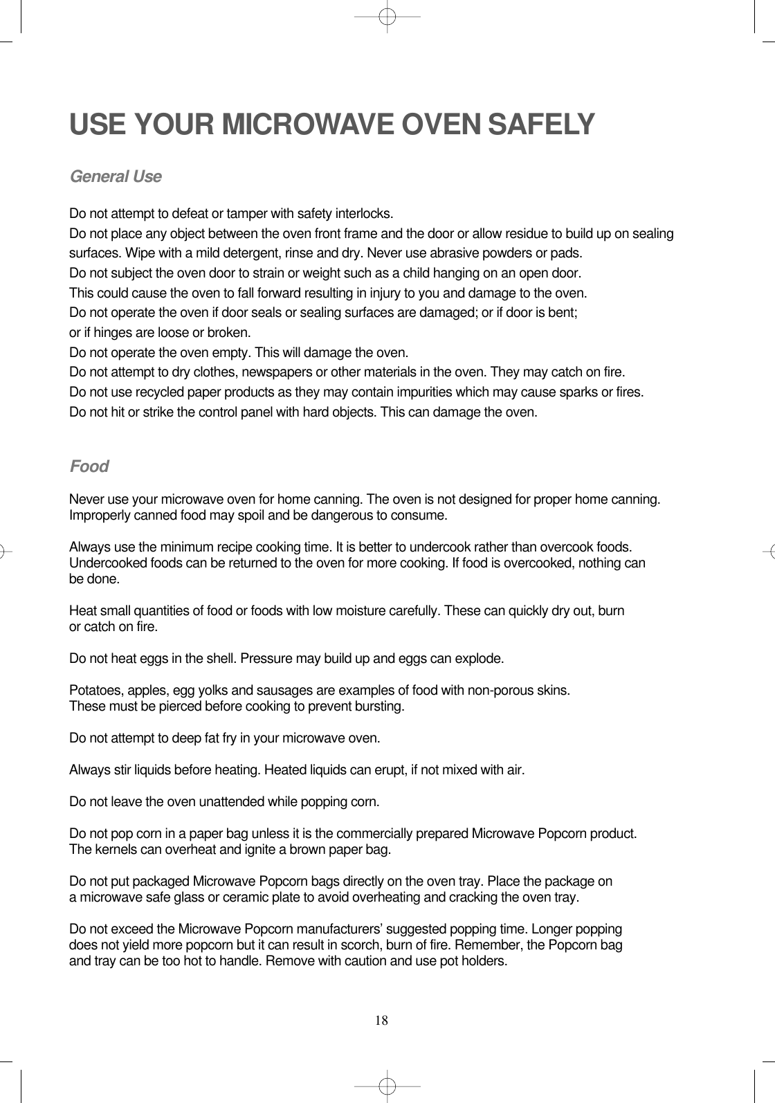 18USE YOUR MICROWAVE OVEN SAFELYGeneral UseDo not attempt to defeat or tamper with safety interlocks.Do not place any object between the oven front frame and the door or allow residue to build up on sealing surfaces. Wipe with a mild detergent, rinse and dry. Never use abrasive powders or pads.Do not subject the oven door to strain or weight such as a child hanging on an open door.This could cause the oven to fall forward resulting in injury to you and damage to the oven.Do not operate the oven if door seals or sealing surfaces are damaged; or if door is bent; or if hinges are loose or broken.Do not operate the oven empty. This will damage the oven.Do not attempt to dry clothes, newspapers or other materials in the oven. They may catch on fire.Do not use recycled paper products as they may contain impurities which may cause sparks or fires.Do not hit or strike the control panel with hard objects. This can damage the oven.FoodNever use your microwave oven for home canning. The oven is not designed for proper home canning. Improperly canned food may spoil and be dangerous to consume.Always use the minimum recipe cooking time. It is better to undercook rather than overcook foods. Undercooked foods can be returned to the oven for more cooking. If food is overcooked, nothing can be done.Heat small quantities of food or foods with low moisture carefully. These can quickly dry out, burn or catch on fire.Do not heat eggs in the shell. Pressure may build up and eggs can explode.Potatoes, apples, egg yolks and sausages are examples of food with non-porous skins.These must be pierced before cooking to prevent bursting.Do not attempt to deep fat fry in your microwave oven.Always stir liquids before heating. Heated liquids can erupt, if not mixed with air.Do not leave the oven unattended while popping corn.Do not pop corn in a paper bag unless it is the commercially prepared Microwave Popcorn product.The kernels can overheat and ignite a brown paper bag.Do not put packaged Microwave Popcorn bags directly on the oven tray. Place the package on a microwave safe glass or ceramic plate to avoid overheating and cracking the oven tray.Do not exceed the Microwave Popcorn manufacturers’ suggested popping time. Longer popping does not yield more popcorn but it can result in scorch, burn of fire. Remember, the Popcorn bag and tray can be too hot to handle. Remove with caution and use pot holders.