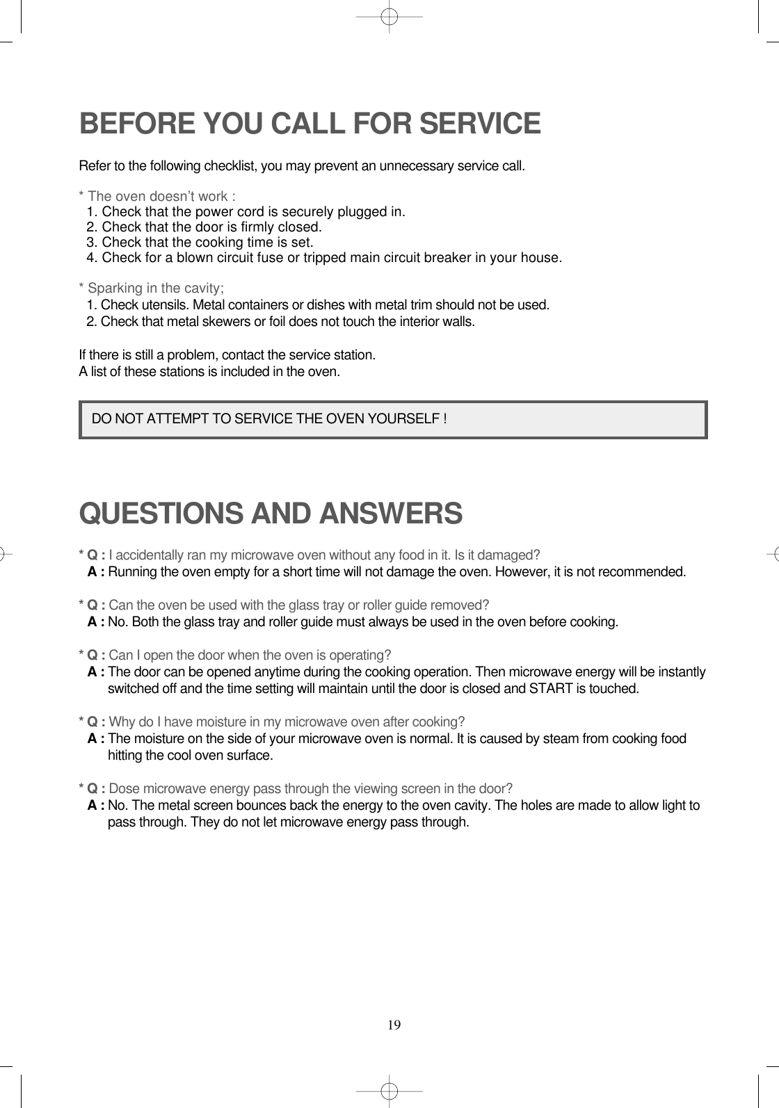 19BEFORE YOU CALL FOR SERVICERefer to the following checklist, you may prevent an unnecessary service call.* The oven doesn’t work :1. Check that the power cord is securely plugged in.2. Check that the door is firmly closed.3. Check that the cooking time is set.4. Check for a blown circuit fuse or tripped main circuit breaker in your house.* Sparking in the cavity;1. Check utensils. Metal containers or dishes with metal trim should not be used.2. Check that metal skewers or foil does not touch the interior walls.If there is still a problem, contact the service station.A list of these stations is included in the oven.QUESTIONS AND ANSWERS* Q : I accidentally ran my microwave oven without any food in it. Is it damaged?* A : Running the oven empty for a short time will not damage the oven. However, it is not recommended.* Q : Can the oven be used with the glass tray or roller guide removed?* A : No. Both the glass tray and roller guide must always be used in the oven before cooking.* Q : Can I open the door when the oven is operating?* A : The door can be opened anytime during the cooking operation. Then microwave energy will be instantlyswitched off and the time setting will maintain until the door is closed and START is touched.* Q : Why do I have moisture in my microwave oven after cooking?* A : The moisture on the side of your microwave oven is normal. It is caused by steam from cooking foodhitting the cool oven surface.* Q : Dose microwave energy pass through the viewing screen in the door?* A : No. The metal screen bounces back the energy to the oven cavity. The holes are made to allow light topass through. They do not let microwave energy pass through.DO NOT ATTEMPT TO SERVICE THE OVEN YOURSELF !