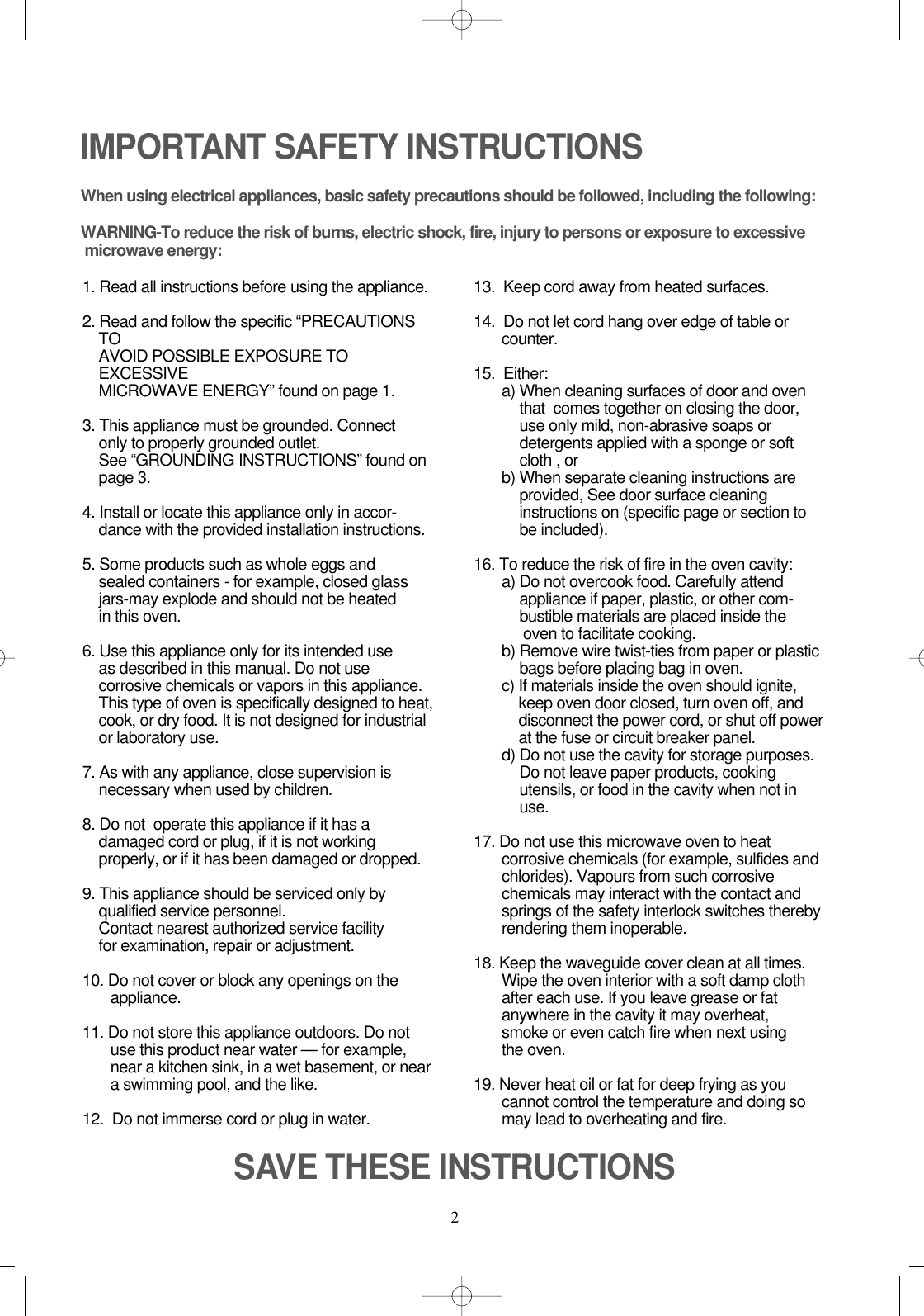 2IMPORTANT SAFETY INSTRUCTIONSWhen using electrical appliances, basic safety precautions should be followed, including the following:WARNING-To reduce the risk of burns, electric shock, fire, injury to persons or exposure to excessive microwave energy:1. Read all instructions before using the appliance.2. Read and follow the specific “PRECAUTIONSTOAVOID POSSIBLE EXPOSURE TOEXCESSIVEMICROWAVE ENERGY” found on page 1.3. This appliance must be grounded. Connect only to properly grounded outlet. See “GROUNDING INSTRUCTIONS” found onpage 3.4. Install or locate this appliance only in accor-dance with the provided installation instructions.5. Some products such as whole eggs and sealed containers - for example, closed glassjars-may explode and should not be heated in this oven.6. Use this appliance only for its intended use as described in this manual. Do not usecorrosive chemicals or vapors in this appliance.This type of oven is specifically designed to heat,cook, or dry food. It is not designed for industrialor laboratory use.7. As with any appliance, close supervision isnecessary when used by children.8. Do not  operate this appliance if it has adamaged cord or plug, if it is not workingproperly, or if it has been damaged or dropped.9. This appliance should be serviced only byqualified service personnel. Contact nearest authorized service facility for examination, repair or adjustment.10. Do not cover or block any openings on the       appliance. 11. Do not store this appliance outdoors. Do notuse this product near water — for example,near a kitchen sink, in a wet basement, or neara swimming pool, and the like.12.  Do not immerse cord or plug in water.13.  Keep cord away from heated surfaces.14.  Do not let cord hang over edge of table orcounter.15.  Either:a) When cleaning surfaces of door and oventhat  comes together on closing the door,use only mild, non-abrasive soaps ordetergents applied with a sponge or softcloth , orb) When separate cleaning instructions areprovided, See door surface cleaninginstructions on (specific page or section tobe included).16. To reduce the risk of fire in the oven cavity:a) Do not overcook food. Carefully attendappliance if paper, plastic, or other com-bustible materials are placed inside theoven to facilitate cooking.b) Remove wire twist-ties from paper or plasticbags before placing bag in oven.c) If materials inside the oven should ignite,keep oven door closed, turn oven off, anddisconnect the power cord, or shut off powerat the fuse or circuit breaker panel.d) Do not use the cavity for storage purposes.Do not leave paper products, cookingutensils, or food in the cavity when not inuse.17. Do not use this microwave oven to heatcorrosive chemicals (for example, sulfides andchlorides). Vapours from such corrosivechemicals may interact with the contact andsprings of the safety interlock switches therebyrendering them inoperable.18. Keep the waveguide cover clean at all times.Wipe the oven interior with a soft damp clothafter each use. If you leave grease or fatanywhere in the cavity it may overheat, smoke or even catch fire when next usingthe oven.19. Never heat oil or fat for deep frying as youcannot control the temperature and doing somay lead to overheating and fire.SAVE THESE INSTRUCTIONS