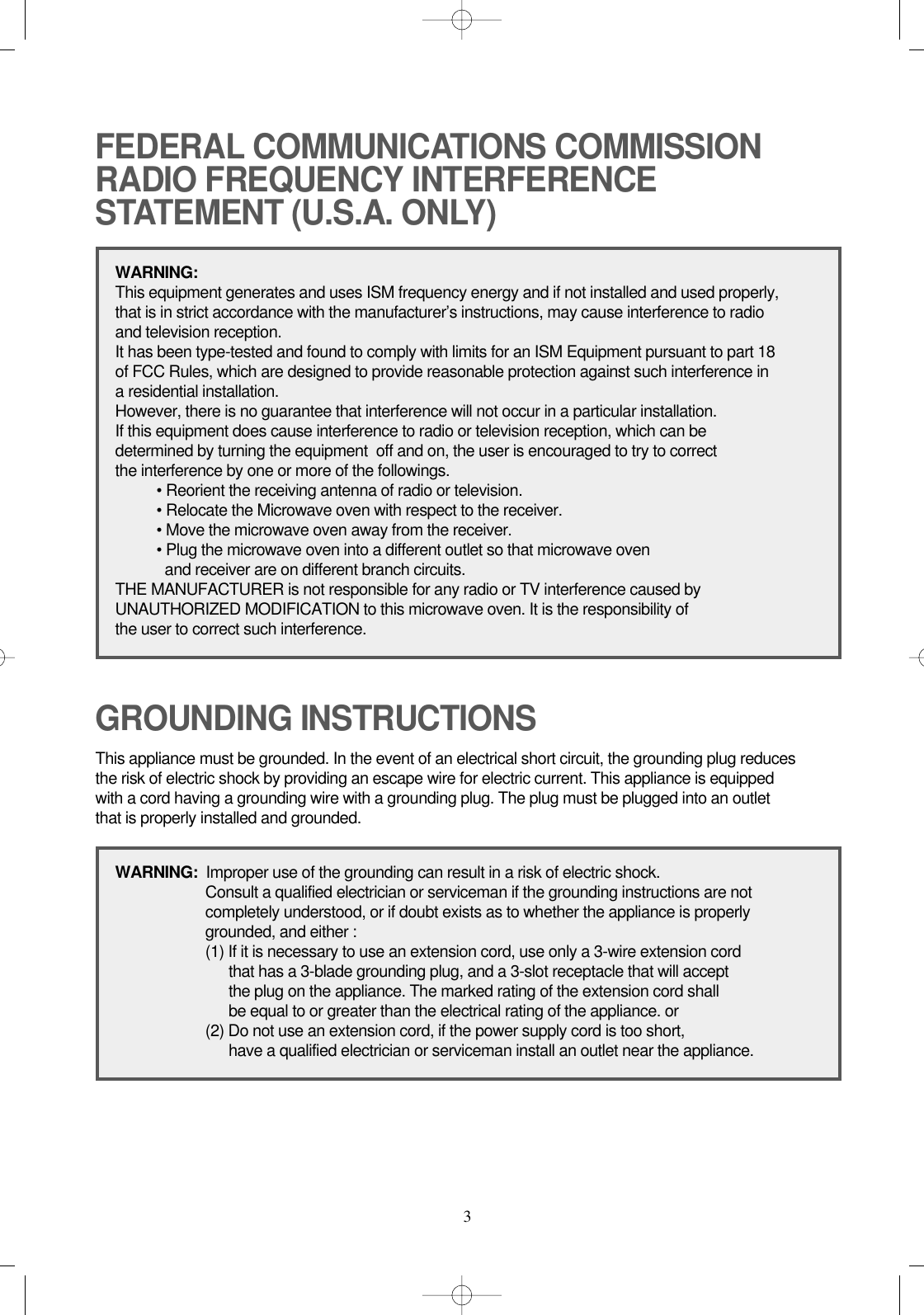 3FEDERAL COMMUNICATIONS COMMISSION RADIO FREQUENCY INTERFERENCESTATEMENT (U.S.A. ONLY)GROUNDING INSTRUCTIONSWARNING:This equipment generates and uses ISM frequency energy and if not installed and used properly, that is in strict accordance with the manufacturer’s instructions, may cause interference to radio and television reception.It has been type-tested and found to comply with limits for an ISM Equipment pursuant to part 18 of FCC Rules, which are designed to provide reasonable protection against such interference in a residential installation.However, there is no guarantee that interference will not occur in a particular installation. If this equipment does cause interference to radio or television reception, which can be determined by turning the equipment  off and on, the user is encouraged to try to correct the interference by one or more of the followings.• Reorient the receiving antenna of radio or television.• Relocate the Microwave oven with respect to the receiver.• Move the microwave oven away from the receiver.• Plug the microwave oven into a different outlet so that microwave oven and receiver are on different branch circuits. THE MANUFACTURER is not responsible for any radio or TV interference caused by UNAUTHORIZED MODIFICATION to this microwave oven. It is the responsibility of the user to correct such interference.This appliance must be grounded. In the event of an electrical short circuit, the grounding plug reduces the risk of electric shock by providing an escape wire for electric current. This appliance is equipped with a cord having a grounding wire with a grounding plug. The plug must be plugged into an outlet that is properly installed and grounded.WARNING:  Improper use of the grounding can result in a risk of electric shock.Consult a qualified electrician or serviceman if the grounding instructions are not completely understood, or if doubt exists as to whether the appliance is properly grounded, and either :(1) If it is necessary to use an extension cord, use only a 3-wire extension cord that has a 3-blade grounding plug, and a 3-slot receptacle that will accept the plug on the appliance. The marked rating of the extension cord shallbe equal to or greater than the electrical rating of the appliance. or(2) Do not use an extension cord, if the power supply cord is too short, have a qualified electrician or serviceman install an outlet near the appliance.