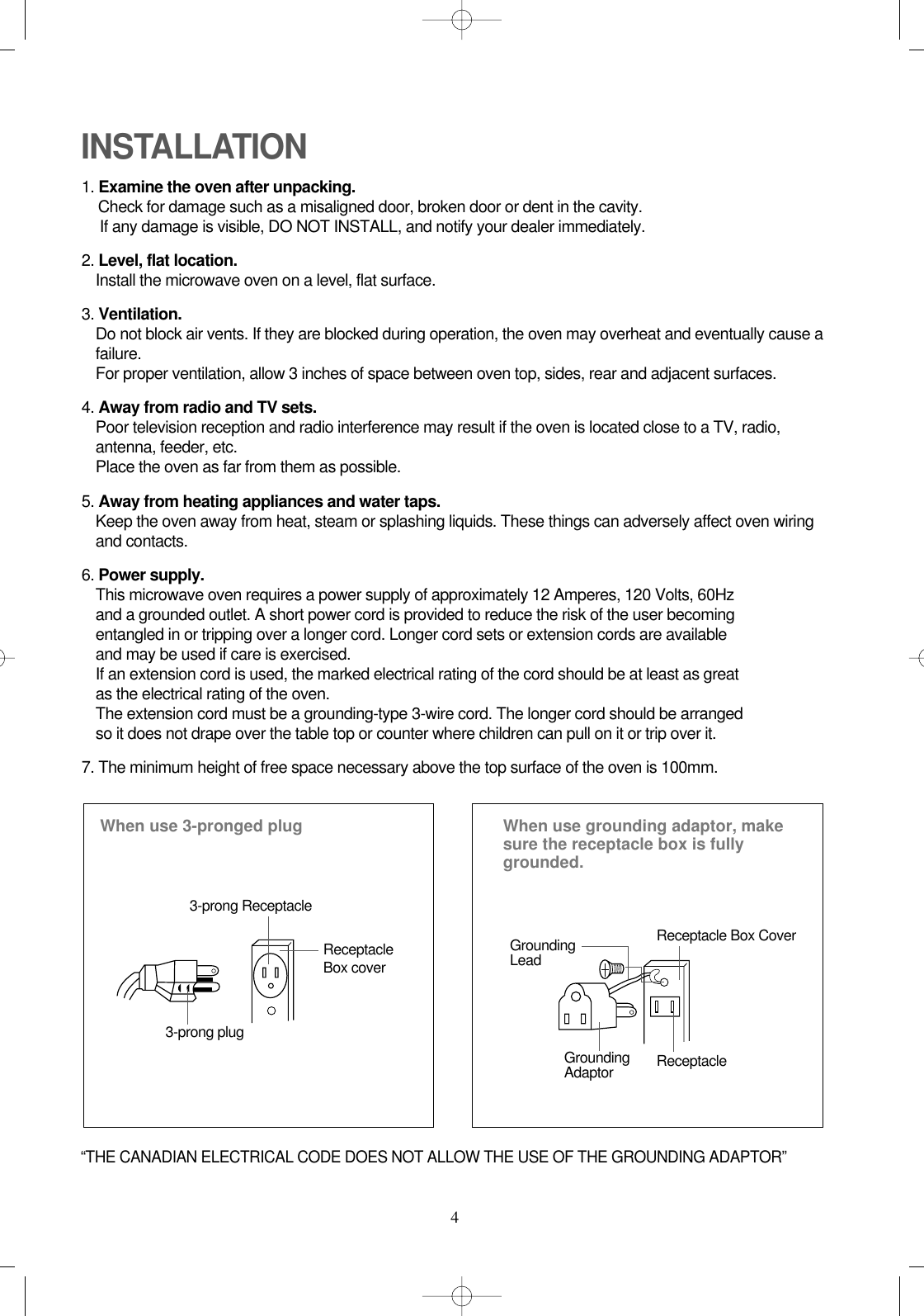 4INSTALLATION1. Examine the oven after unpacking.Check for damage such as a misaligned door, broken door or dent in the cavity. If any damage is visible, DO NOT INSTALL, and notify your dealer immediately.2. Level, flat location.Install the microwave oven on a level, flat surface.3. Ventilation.Do not block air vents. If they are blocked during operation, the oven may overheat and eventually cause afailure. For proper ventilation, allow 3 inches of space between oven top, sides, rear and adjacent surfaces.4. Away from radio and TV sets.Poor television reception and radio interference may result if the oven is located close to a TV, radio,antenna, feeder, etc.  Place the oven as far from them as possible.5. Away from heating appliances and water taps.Keep the oven away from heat, steam or splashing liquids. These things can adversely affect oven wiringand contacts.6. Power supply.This microwave oven requires a power supply of approximately 12 Amperes, 120 Volts, 60Hz and a grounded outlet. A short power cord is provided to reduce the risk of the user becomingentangled in or tripping over a longer cord. Longer cord sets or extension cords are availableand may be used if care is exercised.If an extension cord is used, the marked electrical rating of the cord should be at least as great as the electrical rating of the oven.The extension cord must be a grounding-type 3-wire cord. The longer cord should be arranged so it does not drape over the table top or counter where children can pull on it or trip over it.7. The minimum height of free space necessary above the top surface of the oven is 100mm.When use 3-pronged plug 3-prong ReceptacleReceptacleBox cover3-prong plugWhen use grounding adaptor, makesure the receptacle box is fullygrounded.Receptacle Box CoverReceptacle GroundingLeadGroundingAdaptor“THE CANADIAN ELECTRICAL CODE DOES NOT ALLOW THE USE OF THE GROUNDING ADAPTOR”