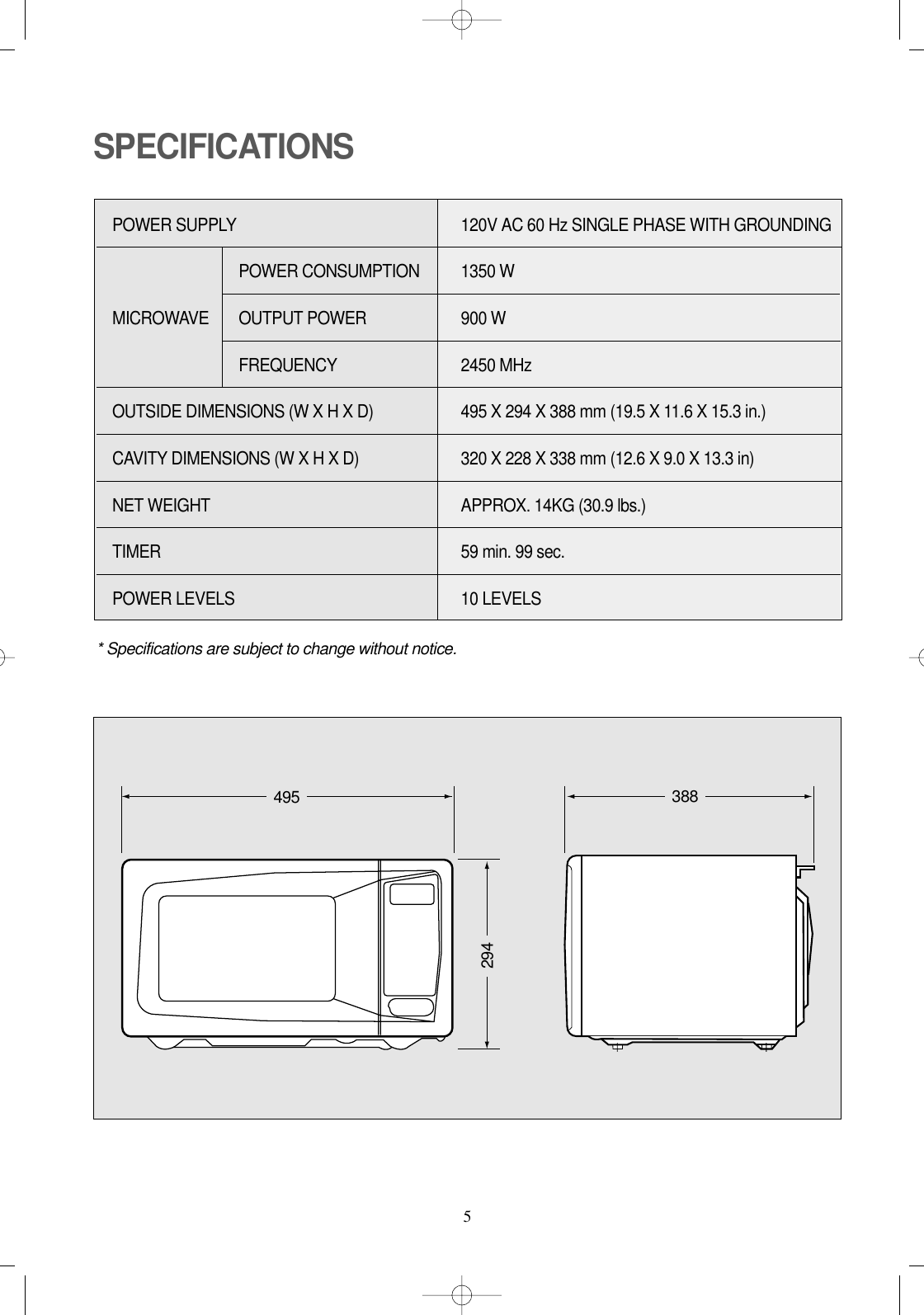 5SPECIFICATIONS* Specifications are subject to change without notice.POWER SUPPLY  120V AC 60 Hz SINGLE PHASE WITH GROUNDINGPOWER CONSUMPTION  1350 WMICROWAVE OUTPUT POWER 900 W FREQUENCY 2450 MHzOUTSIDE DIMENSIONS (W X H X D)   495 X 294 X 388 mm (19.5 X 11.6 X 15.3 in.)CAVITY DIMENSIONS (W X H X D)  320 X 228 X 338 mm (12.6 X 9.0 X 13.3 in) NET WEIGHT  APPROX. 14KG (30.9 lbs.)TIMER  59 min. 99 sec.POWER LEVELS 10 LEVELS465 360279495 388294