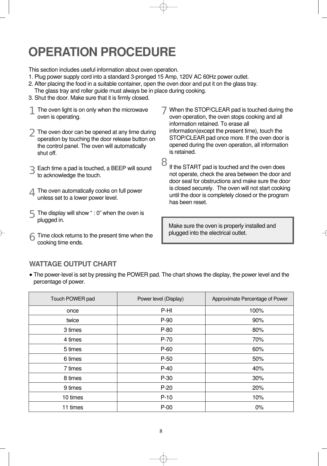 8The oven light is on only when the microwaveoven is operating.The oven door can be opened at any time duringoperation by touching the door release button onthe control panel. The oven will automaticallyshut off.Each time a pad is touched, a BEEP will soundto acknowledge the touch.The oven automatically cooks on full powerunless set to a lower power level.The display will show “ : 0” when the oven isplugged in.Time clock returns to the present time when thecooking time ends.When the STOP/CLEAR pad is touched during theoven operation, the oven stops cooking and allinformation retained. To erase allinformation(except the present time), touch theSTOP/CLEAR pad once more. If the oven door isopened during the oven operation, all informationis retained.If the START pad is touched and the oven doesnot operate, check the area between the door anddoor seal for obstructions and make sure the dooris closed securely.  The oven will not start cookinguntil the door is completely closed or the programhas been reset.OPERATION PROCEDUREThis section includes useful information about oven operation.1. Plug power supply cord into a standard 3-pronged 15 Amp, 120V AC 60Hz power outlet.2. After placing the food in a suitable container, open the oven door and put it on the glass tray. The glass tray and roller guide must always be in place during cooking.3. Shut the door. Make sure that it is firmly closed.12345678Make sure the oven is properly installed andplugged into the electrical outlet.WATTAGE OUTPUT CHART•The power-level is set by pressing the POWER pad. The chart shows the display, the power level and thepercentage of power.Power level (Display) Approximate Percentage of PowerTouch POWER padonce P-HI 100%twice P-90 90%3 times P-80 80%4 times P-70 70%5 times P-60 60%6 times P-50 50%7 times P-40 40%8 times P-30 30%9 times P-20 20%10 times P-10 10%11 times P-00 0%