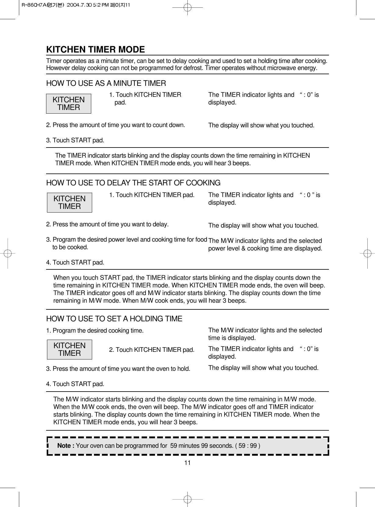 111. Program the desired cooking time.3. Press the amount of time you want the oven to hold.4. Touch START pad.The M/W indicator starts blinking and the display counts down the time remaining in M/W mode.When the M/W cook ends, the oven will beep. The M/W indicator goes off and TIMER indicatorstarts blinking. The display counts down the time remaining in KITCHEN TIMER mode. When theKITCHEN TIMER mode ends, you will hear 3 beeps.1. Touch KITCHEN TIMER pad.2. Press the amount of time you want to delay.3. Program the desired power level and cooking time for foodto be cooked.4. Touch START pad.When you touch START pad, the TIMER indicator starts blinking and the display counts down thetime remaining in KITCHEN TIMER mode. When KITCHEN TIMER mode ends, the oven will beep.The TIMER indicator goes off and M/W indicator starts blinking. The display counts down the timeremaining in M/W mode. When M/W cook ends, you will hear 3 beeps.The TIMER indicator lights and   “ : 0 ” isdisplayed.The display will show what you touched.The M/W indicator lights and the selectedpower level &amp; cooking time are displayed.Note : Your oven can be programmed for  59 minutes 99 seconds. ( 59 : 99 )KITCHENTIMERKITCHEN TIMER MODETimer operates as a minute timer, can be set to delay cooking and used to set a holding time after cooking.However delay cooking can not be programmed for defrost. Timer operates without microwave energy.1. Touch KITCHEN TIMERpad.2. Press the amount of time you want to count down.3. Touch START pad.The TIMER indicator starts blinking and the display counts down the time remaining in KITCHENTIMER mode. When KITCHEN TIMER mode ends, you will hear 3 beeps.The TIMER indicator lights and   “ : 0” isdisplayed.The display will show what you touched.KITCHENTIMERHOW TO USE AS A MINUTE TIMERHOW TO USE TO DELAY THE START OF COOKING2. Touch KITCHEN TIMER pad.The M/W indicator lights and the selectedtime is displayed.The TIMER indicator lights and  “ : 0” isdisplayed.The display will show what you touched.KITCHENTIMERHOW TO USE TO SET A HOLDING TIME