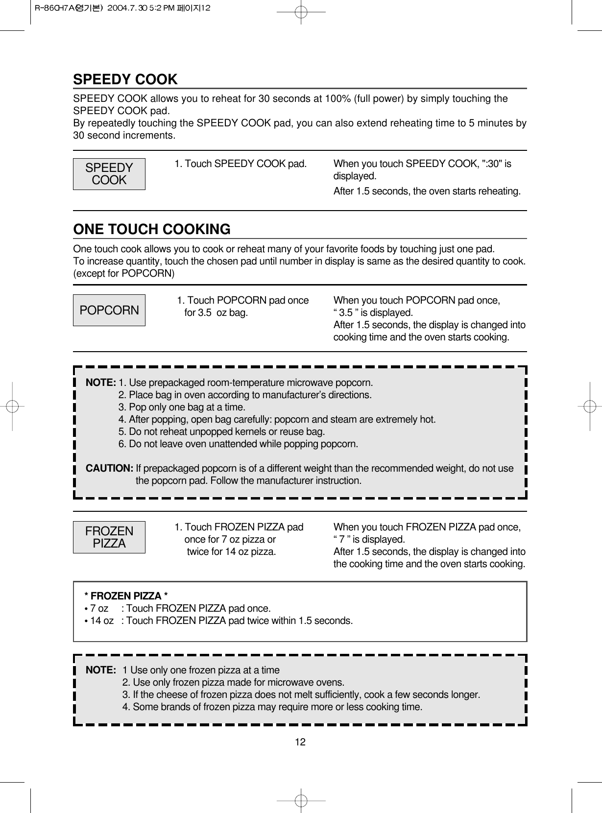 121. Touch SPEEDY COOK pad. When you touch SPEEDY COOK, &quot;:30&quot; isdisplayed.After 1.5 seconds, the oven starts reheating.POPCORNSPEEDYCOOK1. Touch POPCORN pad oncefor 3.5  oz bag. When you touch POPCORN pad once,“ 3.5 ” is displayed.After 1.5 seconds, the display is changed intocooking time and the oven starts cooking.FROZENPIZZA1. Touch FROZEN PIZZA padonce for 7 oz pizza ortwice for 14 oz pizza.When you touch FROZEN PIZZA pad once,“ 7 ” is displayed. After 1.5 seconds, the display is changed intothe cooking time and the oven starts cooking.* FROZEN PIZZA *• 7 oz   : Touch FROZEN PIZZA pad once.• 14 oz : Touch FROZEN PIZZA pad twice within 1.5 seconds.NOTE:  1 Use only one frozen pizza at a time2. Use only frozen pizza made for microwave ovens.3. If the cheese of frozen pizza does not melt sufficiently, cook a few seconds longer.4. Some brands of frozen pizza may require more or less cooking time.NOTE: 1. Use prepackaged room-temperature microwave popcorn.2. Place bag in oven according to manufacturer’s directions.3. Pop only one bag at a time.4. After popping, open bag carefully: popcorn and steam are extremely hot.5. Do not reheat unpopped kernels or reuse bag.6. Do not leave oven unattended while popping popcorn.CAUTION: If prepackaged popcorn is of a different weight than the recommended weight, do not usethe popcorn pad. Follow the manufacturer instruction.SPEEDY COOKSPEEDY COOK allows you to reheat for 30 seconds at 100% (full power) by simply touching theSPEEDY COOK pad.By repeatedly touching the SPEEDY COOK pad, you can also extend reheating time to 5 minutes by30 second increments.ONE TOUCH COOKINGOne touch cook allows you to cook or reheat many of your favorite foods by touching just one pad. To increase quantity, touch the chosen pad until number in display is same as the desired quantity to cook.(except for POPCORN)