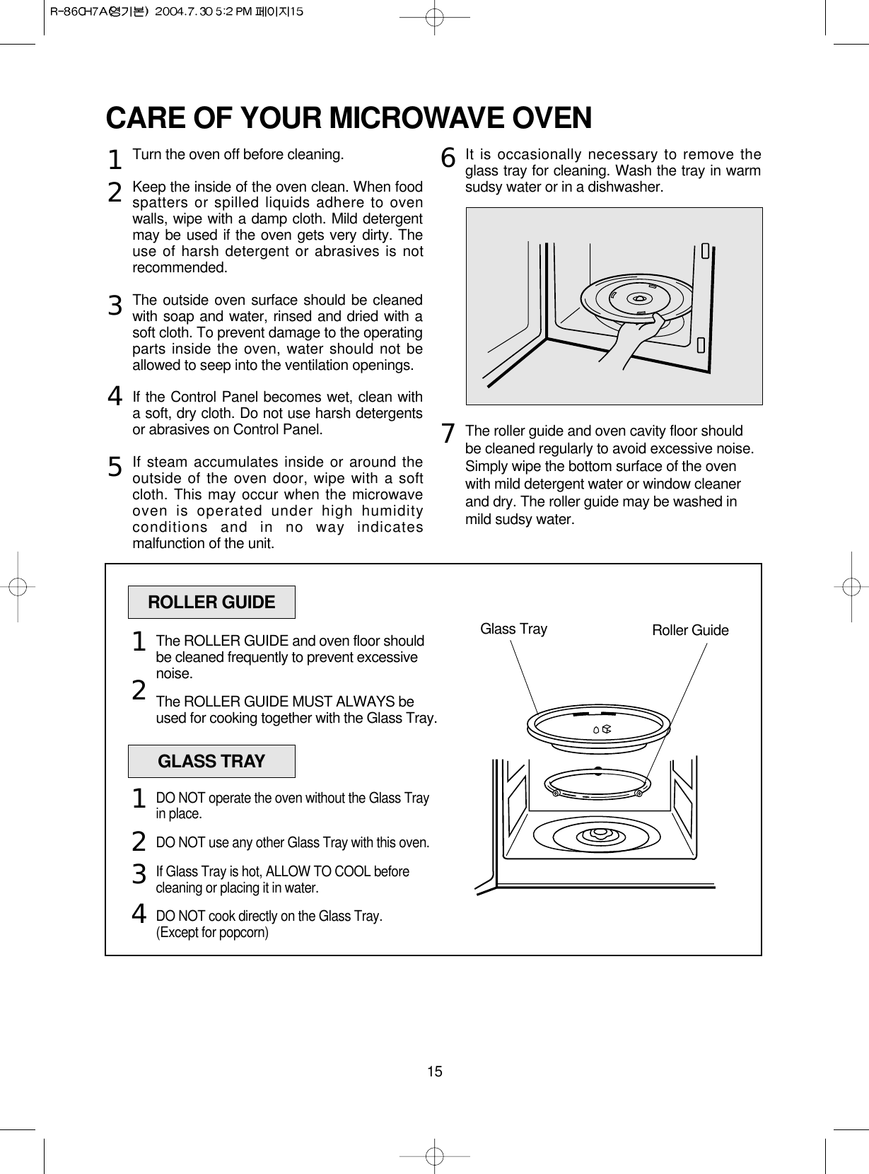 15CARE OF YOUR MICROWAVE OVENTurn the oven off before cleaning.Keep the inside of the oven clean. When foodspatters or spilled liquids adhere to ovenwalls, wipe with a damp cloth. Mild detergentmay be used if the oven gets very dirty. Theuse of harsh detergent or abrasives is notrecommended.The outside oven surface should be cleanedwith soap and water, rinsed and dried with asoft cloth. To prevent damage to the operatingparts inside the oven, water should not beallowed to seep into the ventilation openings.If the Control Panel becomes wet, clean witha soft, dry cloth. Do not use harsh detergentsor abrasives on Control Panel.If steam accumulates inside or around theoutside of the oven door, wipe with a softcloth. This may occur when the microwaveoven is operated under high humidityconditions and in no way indicatesmalfunction of the unit.It is occasionally necessary to remove theglass tray for cleaning. Wash the tray in warmsudsy water or in a dishwasher.The roller guide and oven cavity floor shouldbe cleaned regularly to avoid excessive noise. Simply wipe the bottom surface of the ovenwith mild detergent water or window cleanerand dry. The roller guide may be washed inmild sudsy water.1234567ROLLER GUIDEGlass Tray Roller GuideThe ROLLER GUIDE and oven floor shouldbe cleaned frequently to prevent excessivenoise.The ROLLER GUIDE MUST ALWAYS beused for cooking together with the Glass Tray.12GLASS TRAYDO NOT operate the oven without the Glass Trayin place.DO NOT use any other Glass Tray with this oven.If Glass Tray is hot, ALLOW TO COOL beforecleaning or placing it in water.DO NOT cook directly on the Glass Tray.(Except for popcorn)1234
