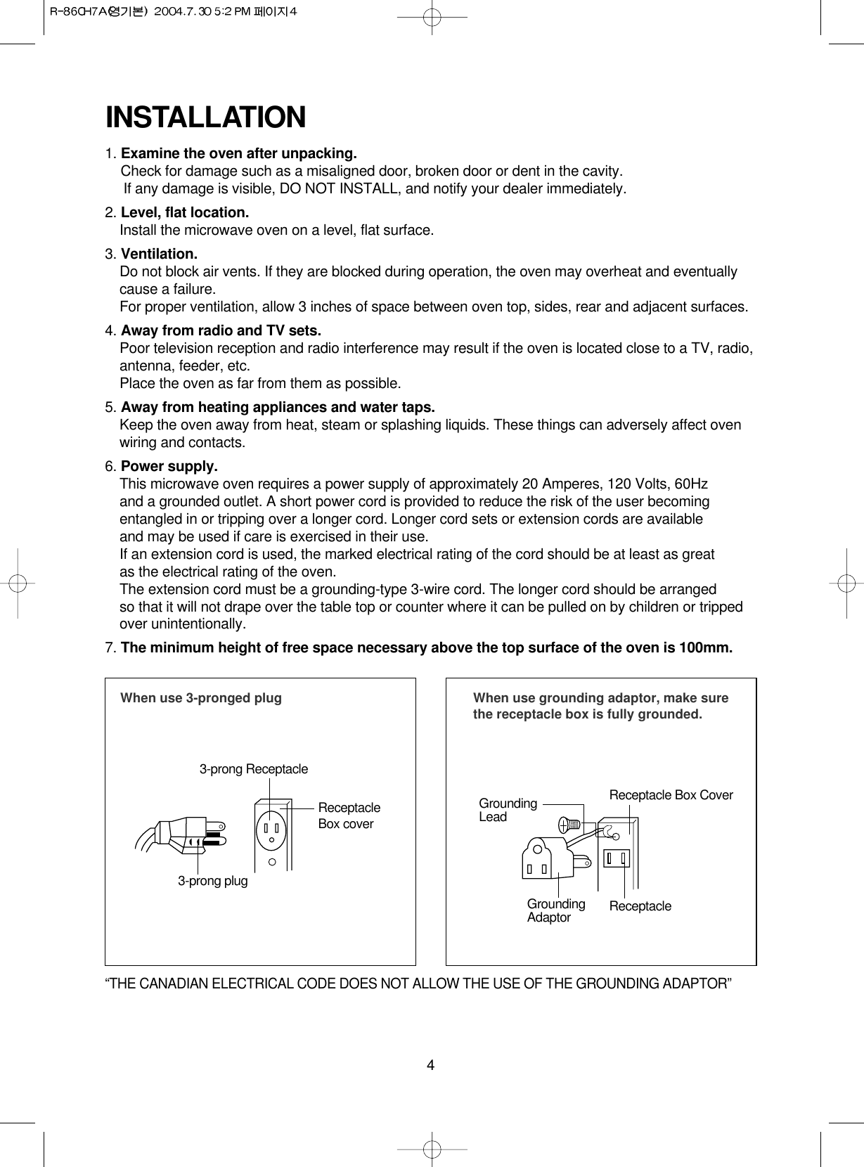 4INSTALLATION1. Examine the oven after unpacking.Check for damage such as a misaligned door, broken door or dent in the cavity. If any damage is visible, DO NOT INSTALL, and notify your dealer immediately.2. Level, flat location.Install the microwave oven on a level, flat surface.3. Ventilation.Do not block air vents. If they are blocked during operation, the oven may overheat and eventuallycause a failure. For proper ventilation, allow 3 inches of space between oven top, sides, rear and adjacent surfaces.4. Away from radio and TV sets.Poor television reception and radio interference may result if the oven is located close to a TV, radio,antenna, feeder, etc.  Place the oven as far from them as possible.5. Away from heating appliances and water taps.Keep the oven away from heat, steam or splashing liquids. These things can adversely affect ovenwiring and contacts.6. Power supply.This microwave oven requires a power supply of approximately 20 Amperes, 120 Volts, 60Hz and a grounded outlet. A short power cord is provided to reduce the risk of the user becomingentangled in or tripping over a longer cord. Longer cord sets or extension cords are availableand may be used if care is exercised in their use.If an extension cord is used, the marked electrical rating of the cord should be at least as great as the electrical rating of the oven.The extension cord must be a grounding-type 3-wire cord. The longer cord should be arranged so that it will not drape over the table top or counter where it can be pulled on by children or trippedover unintentionally.7. The minimum height of free space necessary above the top surface of the oven is 100mm.When use 3-pronged plug 3-prong ReceptacleReceptacleBox cover3-prong plugWhen use grounding adaptor, make surethe receptacle box is fully grounded.Receptacle Box CoverReceptacle GroundingLeadGroundingAdaptor“THE CANADIAN ELECTRICAL CODE DOES NOT ALLOW THE USE OF THE GROUNDING ADAPTOR”