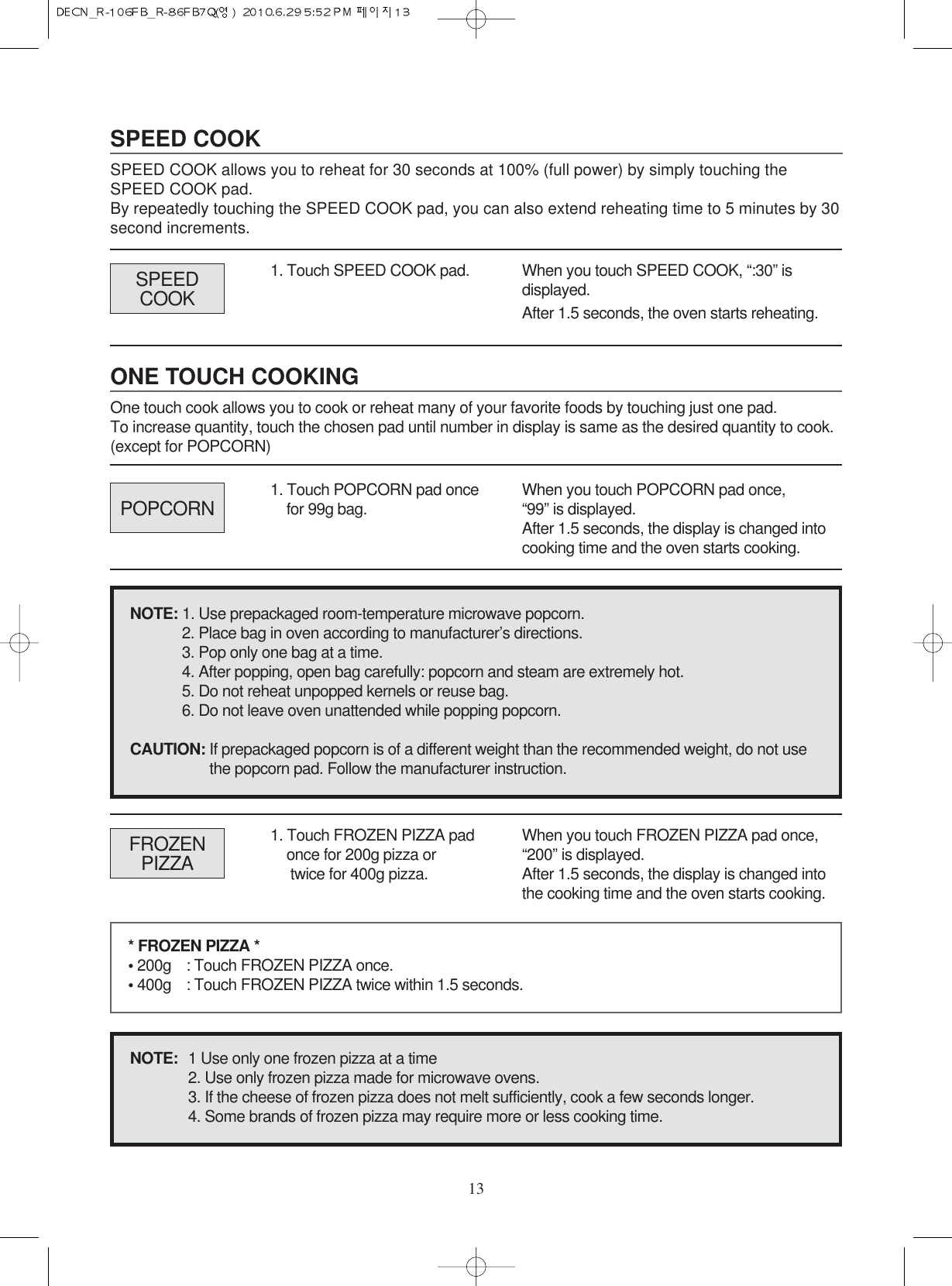 ONE TOUCH COOKINGOne touch cook allows you to cook or reheat many of your favorite foods by touching just one pad. To increase quantity, touch the chosen pad until number in display is same as the desired quantity to cook.(except for POPCORN)SPEED COOKSPEED COOK allows you to reheat for 30 seconds at 100% (full power) by simply touching theSPEED COOK pad.By repeatedly touching the SPEED COOK pad, you can also extend reheating time to 5 minutes by 30second increments.131. Touch SPEED COOK pad. When you touch SPEED COOK, “:30” isdisplayed.After 1.5 seconds, the oven starts reheating.POPCORNSPEEDCOOK1. Touch POPCORN pad oncefor 99g bag. When you touch POPCORN pad once,“99” is displayed.After 1.5 seconds, the display is changed intocooking time and the oven starts cooking.FROZENPIZZA1. Touch FROZEN PIZZA padonce for 200g pizza ortwice for 400g pizza.When you touch FROZEN PIZZA pad once,“200” is displayed. After 1.5 seconds, the display is changed intothe cooking time and the oven starts cooking.* FROZEN PIZZA *• 200g : Touch FROZEN PIZZA once.• 400g : Touch FROZEN PIZZA twice within 1.5 seconds.NOTE:  1 Use only one frozen pizza at a time2. Use only frozen pizza made for microwave ovens.3. If the cheese of frozen pizza does not melt sufficiently, cook a few seconds longer.4. Some brands of frozen pizza may require more or less cooking time.NOTE: 1. Use prepackaged room-temperature microwave popcorn.2. Place bag in oven according to manufacturer’s directions.3. Pop only one bag at a time.4. After popping, open bag carefully: popcorn and steam are extremely hot.5. Do not reheat unpopped kernels or reuse bag.6. Do not leave oven unattended while popping popcorn.CAUTION: If prepackaged popcorn is of a different weight than the recommended weight, do not use the popcorn pad. Follow the manufacturer instruction.