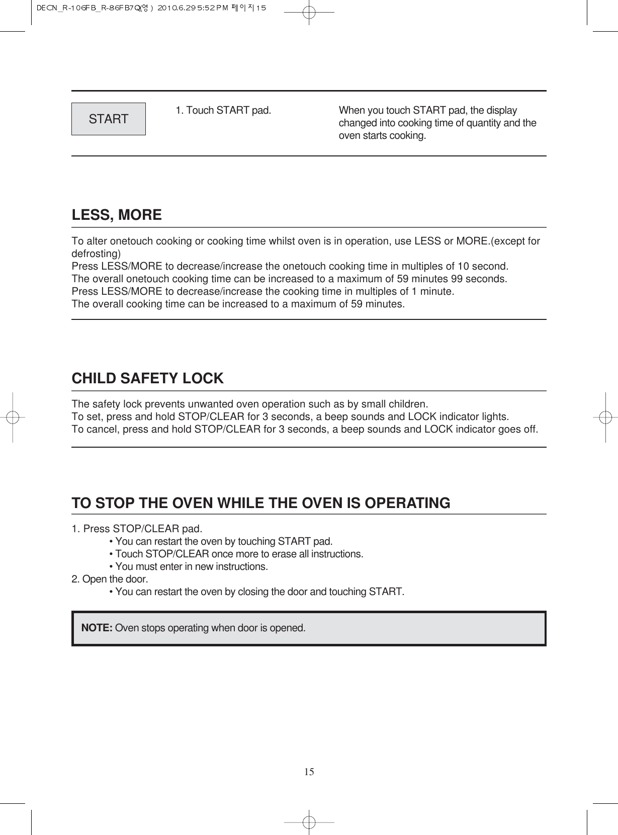 15LESS, MORETo alter onetouch cooking or cooking time whilst oven is in operation, use LESS or MORE.(except fordefrosting)Press LESS/MORE to decrease/increase the onetouch cooking time in multiples of 10 second.The overall onetouch cooking time can be increased to a maximum of 59 minutes 99 seconds.Press LESS/MORE to decrease/increase the cooking time in multiples of 1 minute.The overall cooking time can be increased to a maximum of 59 minutes.CHILD SAFETY LOCKThe safety lock prevents unwanted oven operation such as by small children.To set, press and hold STOP/CLEAR for 3 seconds, a beep sounds and LOCK indicator lights.To cancel, press and hold STOP/CLEAR for 3 seconds, a beep sounds and LOCK indicator goes off.TO STOP THE OVEN WHILE THE OVEN IS OPERATING1. Press STOP/CLEAR pad.• You can restart the oven by touching START pad.• Touch STOP/CLEAR once more to erase all instructions.• You must enter in new instructions.2. Open the door.• You can restart the oven by closing the door and touching START.NOTE: Oven stops operating when door is opened.1. Touch START pad.START When you touch START pad, the displaychanged into cooking time of quantity and theoven starts cooking.