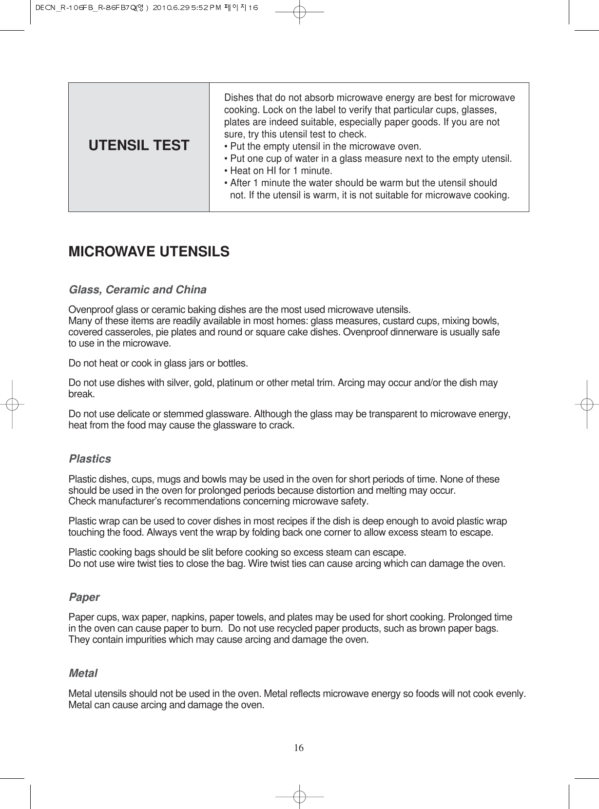 16MICROWAVE UTENSILSGlass, Ceramic and ChinaOvenproof glass or ceramic baking dishes are the most used microwave utensils.Many of these items are readily available in most homes: glass measures, custard cups, mixing bowls, covered casseroles, pie plates and round or square cake dishes. Ovenproof dinnerware is usually safe to use in the microwave.Do not heat or cook in glass jars or bottles.Do not use dishes with silver, gold, platinum or other metal trim. Arcing may occur and/or the dish maybreak.Do not use delicate or stemmed glassware. Although the glass may be transparent to microwave energy, heat from the food may cause the glassware to crack.PlasticsPlastic dishes, cups, mugs and bowls may be used in the oven for short periods of time. None of these  should be used in the oven for prolonged periods because distortion and melting may occur. Check manufacturer’s recommendations concerning microwave safety.Plastic wrap can be used to cover dishes in most recipes if the dish is deep enough to avoid plastic wrap touching the food. Always vent the wrap by folding back one corner to allow excess steam to escape.Plastic cooking bags should be slit before cooking so excess steam can escape.Do not use wire twist ties to close the bag. Wire twist ties can cause arcing which can damage the oven.PaperPaper cups, wax paper, napkins, paper towels, and plates may be used for short cooking. Prolonged time in the oven can cause paper to burn.  Do not use recycled paper products, such as brown paper bags. They contain impurities which may cause arcing and damage the oven.MetalMetal utensils should not be used in the oven. Metal reflects microwave energy so foods will not cook evenly.Metal can cause arcing and damage the oven.Dishes that do not absorb microwave energy are best for microwavecooking. Lock on the label to verify that particular cups, glasses,plates are indeed suitable, especially paper goods. If you are notsure, try this utensil test to check.• Put the empty utensil in the microwave oven.• Put one cup of water in a glass measure next to the empty utensil.• Heat on HI for 1 minute.• After 1 minute the water should be warm but the utensil should   not. If the utensil is warm, it is not suitable for microwave cooking.UTENSIL TEST