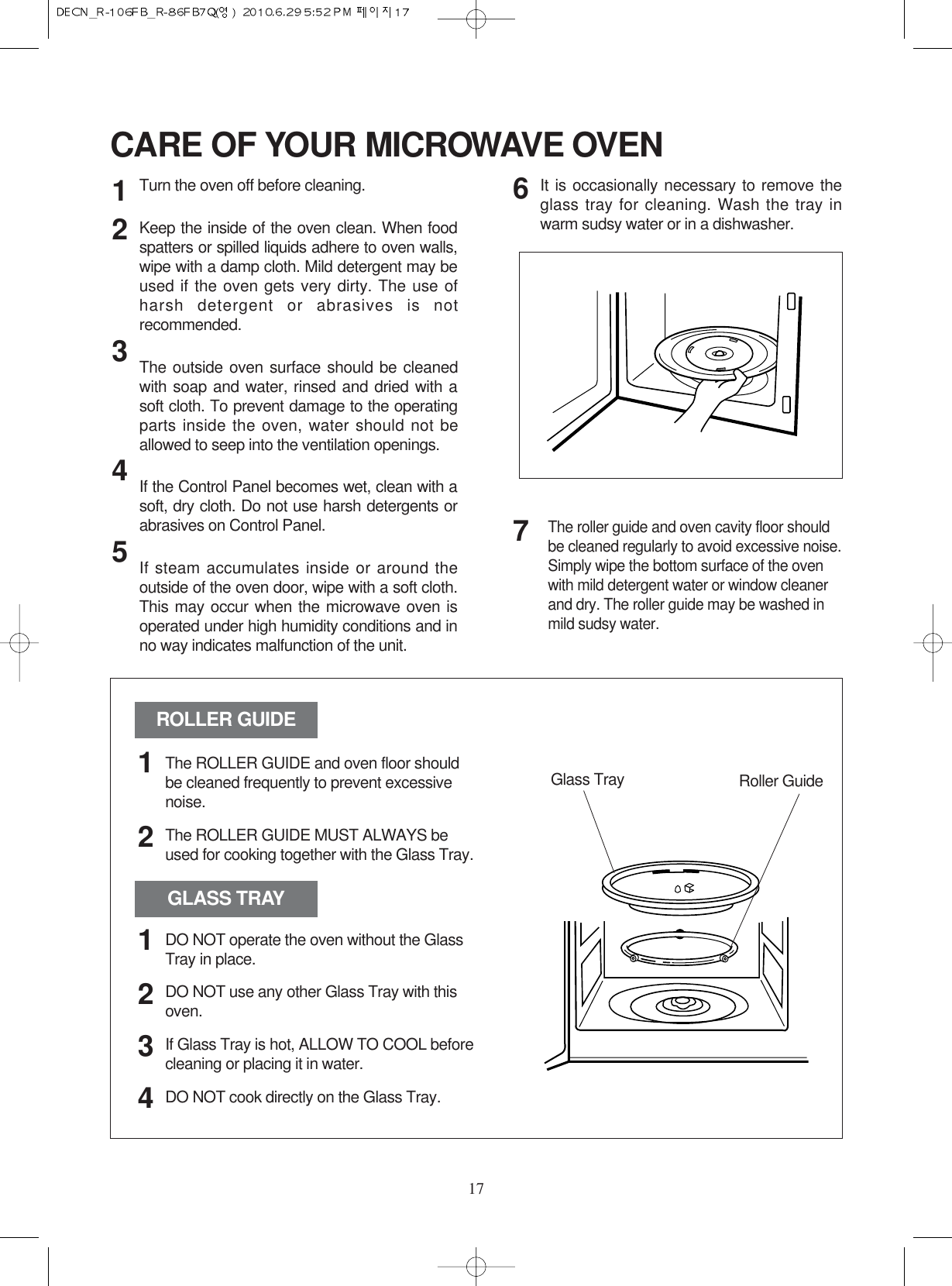 17CARE OF YOUR MICROWAVE OVENTurn the oven off before cleaning.Keep the inside of the oven clean. When foodspatters or spilled liquids adhere to oven walls,wipe with a damp cloth. Mild detergent may beused if the oven gets very dirty. The use ofharsh detergent or abrasives is notrecommended.The outside oven surface should be cleanedwith soap and water, rinsed and dried with asoft cloth. To prevent damage to the operatingparts inside the oven, water should not beallowed to seep into the ventilation openings.If the Control Panel becomes wet, clean with asoft, dry cloth. Do not use harsh detergents orabrasives on Control Panel.If steam accumulates inside or around theoutside of the oven door, wipe with a soft cloth.This may occur when the microwave oven isoperated under high humidity conditions and inno way indicates malfunction of the unit.It is occasionally necessary to remove theglass tray for cleaning. Wash the tray inwarm sudsy water or in a dishwasher.1234567The roller guide and oven cavity floor shouldbe cleaned regularly to avoid excessive noise. Simply wipe the bottom surface of the ovenwith mild detergent water or window cleanerand dry. The roller guide may be washed inmild sudsy water.ROLLER GUIDEGLASS TRAYGlass Tray Roller GuideThe ROLLER GUIDE and oven floor shouldbe cleaned frequently to prevent excessivenoise.The ROLLER GUIDE MUST ALWAYS beused for cooking together with the Glass Tray.DO NOT operate the oven without the GlassTray in place.DO NOT use any other Glass Tray with thisoven.If Glass Tray is hot, ALLOW TO COOL beforecleaning or placing it in water.DO NOT cook directly on the Glass Tray.121234