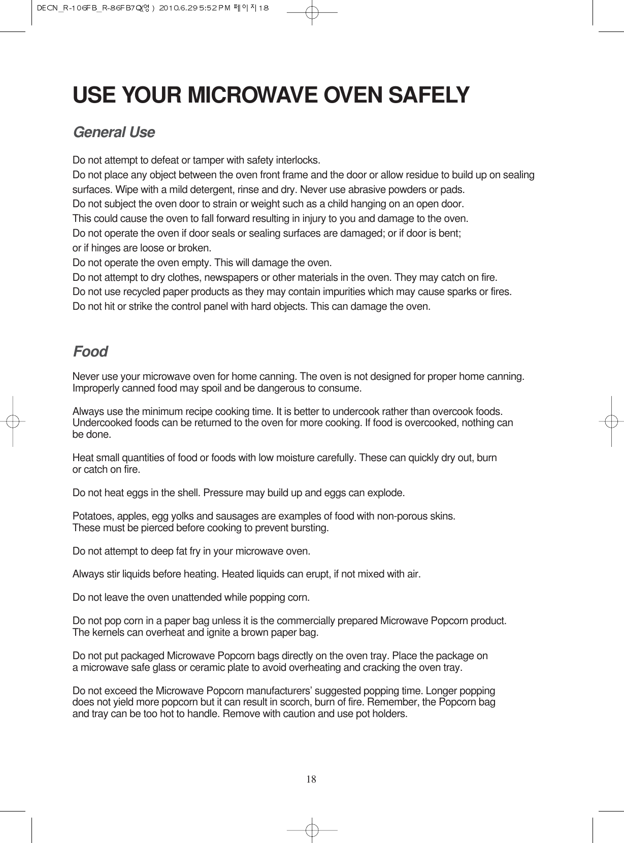 18USE YOUR MICROWAVE OVEN SAFELYGeneral UseDo not attempt to defeat or tamper with safety interlocks.Do not place any object between the oven front frame and the door or allow residue to build up on sealing surfaces. Wipe with a mild detergent, rinse and dry. Never use abrasive powders or pads.Do not subject the oven door to strain or weight such as a child hanging on an open door.This could cause the oven to fall forward resulting in injury to you and damage to the oven.Do not operate the oven if door seals or sealing surfaces are damaged; or if door is bent; or if hinges are loose or broken.Do not operate the oven empty. This will damage the oven.Do not attempt to dry clothes, newspapers or other materials in the oven. They may catch on fire.Do not use recycled paper products as they may contain impurities which may cause sparks or fires.Do not hit or strike the control panel with hard objects. This can damage the oven.FoodNever use your microwave oven for home canning. The oven is not designed for proper home canning. Improperly canned food may spoil and be dangerous to consume.Always use the minimum recipe cooking time. It is better to undercook rather than overcook foods. Undercooked foods can be returned to the oven for more cooking. If food is overcooked, nothing can be done.Heat small quantities of food or foods with low moisture carefully. These can quickly dry out, burn or catch on fire.Do not heat eggs in the shell. Pressure may build up and eggs can explode.Potatoes, apples, egg yolks and sausages are examples of food with non-porous skins.These must be pierced before cooking to prevent bursting.Do not attempt to deep fat fry in your microwave oven.Always stir liquids before heating. Heated liquids can erupt, if not mixed with air.Do not leave the oven unattended while popping corn.Do not pop corn in a paper bag unless it is the commercially prepared Microwave Popcorn product.The kernels can overheat and ignite a brown paper bag.Do not put packaged Microwave Popcorn bags directly on the oven tray. Place the package on a microwave safe glass or ceramic plate to avoid overheating and cracking the oven tray.Do not exceed the Microwave Popcorn manufacturers’ suggested popping time. Longer popping does not yield more popcorn but it can result in scorch, burn of fire. Remember, the Popcorn bag and tray can be too hot to handle. Remove with caution and use pot holders.