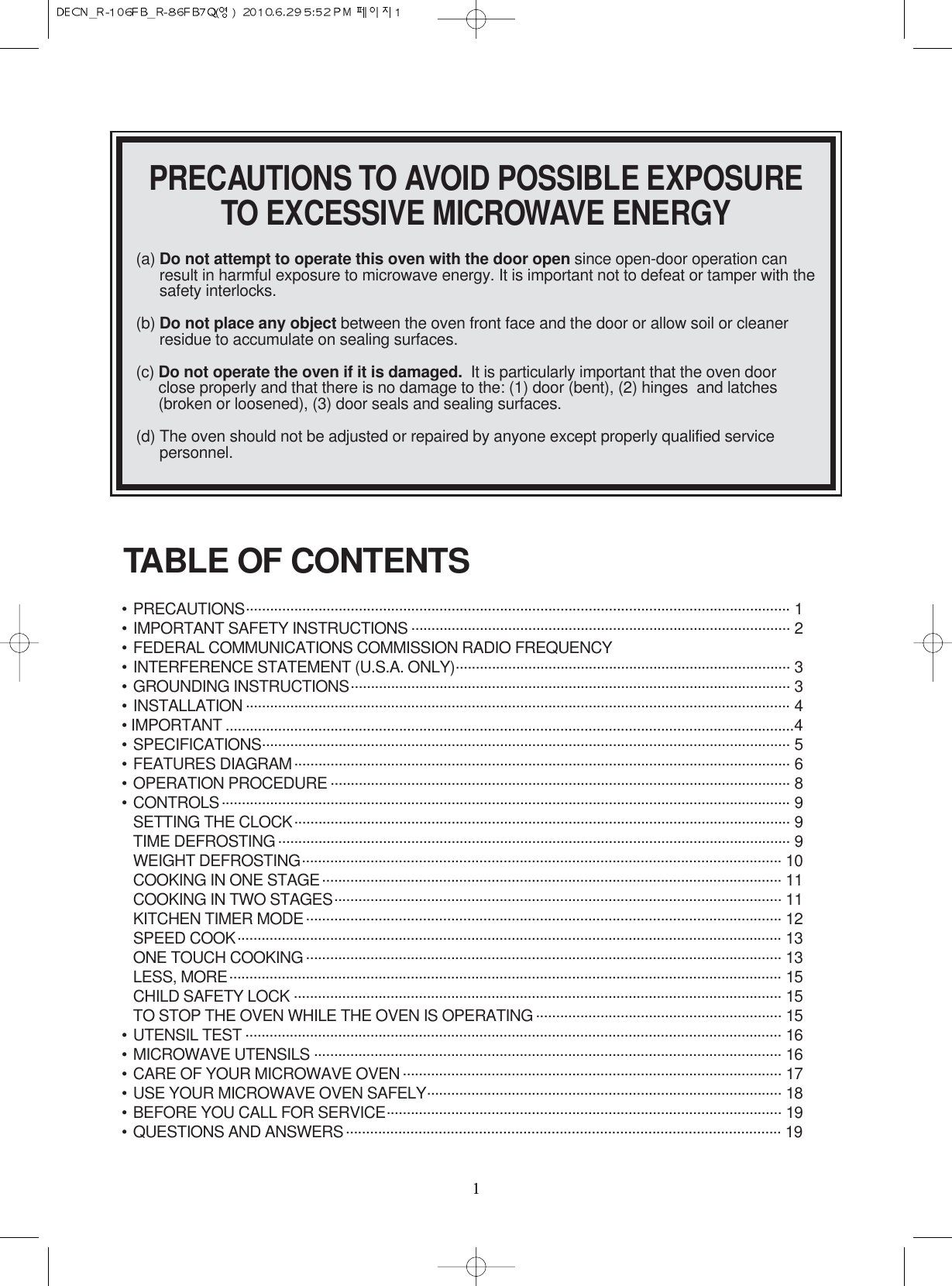 11PRECAUTIONS TO AVOID POSSIBLE EXPOSURETO EXCESSIVE MICROWAVE ENERGY(a) Do not attempt to operate this oven with the door open since open-door operation canresult in harmful exposure to microwave energy. It is important not to defeat or tamper with thesafety interlocks.(b) Do not place any object between the oven front face and the door or allow soil or cleanerresidue to accumulate on sealing surfaces.(c) Do not operate the oven if it is damaged. It is particularly important that the oven doorclose properly and that there is no damage to the: (1) door (bent), (2) hinges  and latches(broken or loosened), (3) door seals and sealing surfaces.(d) The oven should not be adjusted or repaired by anyone except properly qualified servicepersonnel.•PRECAUTIONS....................................................................................................................................... 1•IMPORTANT SAFETY INSTRUCTIONS .............................................................................................. 2•FEDERAL COMMUNICATIONS COMMISSION RADIO FREQUENCY•INTERFERENCE STATEMENT (U.S.A. ONLY)................................................................................... 3•GROUNDING INSTRUCTIONS............................................................................................................. 3•INSTALLATION ....................................................................................................................................... 4• IMPORTANT .............................................................................................................................................4•SPECIFICATIONS................................................................................................................................... 5•FEATURES DIAGRAM........................................................................................................................... 6•OPERATION PROCEDURE .................................................................................................................. 8•CONTROLS............................................................................................................................................. 9SETTING THE CLOCK........................................................................................................................... 9 TIME DEFROSTING ............................................................................................................................... 9 WEIGHT DEFROSTING....................................................................................................................... 10COOKING IN ONE STAGE.................................................................................................................. 11COOKING IN TWO STAGES............................................................................................................... 11KITCHEN TIMER MODE...................................................................................................................... 12SPEED COOK....................................................................................................................................... 13ONE TOUCH COOKING ...................................................................................................................... 13LESS, MORE......................................................................................................................................... 15CHILD SAFETY LOCK ......................................................................................................................... 15TO STOP THE OVEN WHILE THE OVEN IS OPERATING ............................................................. 15•UTENSIL TEST ..................................................................................................................................... 16•MICROWAVE UTENSILS .................................................................................................................... 16•CARE OF YOUR MICROWAVE OVEN .............................................................................................. 17•USE YOUR MICROWAVE OVEN SAFELY........................................................................................ 18•BEFORE YOU CALL FOR SERVICE.................................................................................................. 19•QUESTIONS AND ANSWERS............................................................................................................ 19TABLE OF CONTENTS