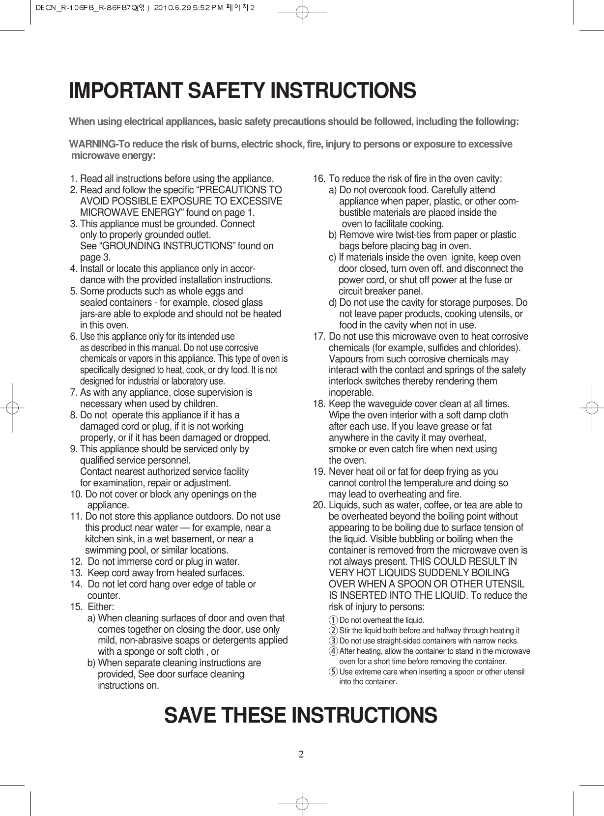 22IMPORTANT SAFETY INSTRUCTIONSWhen using electrical appliances, basic safety precautions should be followed, including the following:WARNING-To reduce the risk of burns, electric shock, fire, injury to persons or exposure to excessive microwave energy:1. Read all instructions before using the appliance.2. Read and follow the specific “PRECAUTIONS TOAVOID POSSIBLE EXPOSURE TO EXCESSIVEMICROWAVE ENERGY” found on page 1.3. This appliance must be grounded. Connect only to properly grounded outlet. See “GROUNDING INSTRUCTIONS” found onpage 3.4. Install or locate this appliance only in accor-dance with the provided installation instructions.5. Some products such as whole eggs and sealed containers - for example, closed glassjars-are able to explode and should not be heated in this oven.6. Use this appliance only for its intended use as described in this manual. Do not use corrosivechemicals or vapors in this appliance. This type of oven isspecifically designed to heat, cook, or dry food. It is notdesigned for industrial or laboratory use.7. As with any appliance, close supervision isnecessary when used by children.8. Do not  operate this appliance if it has adamaged cord or plug, if it is not workingproperly, or if it has been damaged or dropped.9. This appliance should be serviced only byqualified service personnel. Contact nearest authorized service facility for examination, repair or adjustment.10. Do not cover or block any openings on the       appliance. 11. Do not store this appliance outdoors. Do not usethis product near water — for example, near akitchen sink, in a wet basement, or near aswimming pool, or similar locations.12.  Do not immerse cord or plug in water.13.  Keep cord away from heated surfaces.14.  Do not let cord hang over edge of table orcounter.15.  Either:a) When cleaning surfaces of door and oven thatcomes together on closing the door, use onlymild, non-abrasive soaps or detergents appliedwith a sponge or soft cloth , orb) When separate cleaning instructions areprovided, See door surface cleaninginstructions on.16. To reduce the risk of fire in the oven cavity:a) Do not overcook food. Carefully attendappliance when paper, plastic, or other com-bustible materials are placed inside theoven to facilitate cooking.b) Remove wire twist-ties from paper or plasticbags before placing bag in oven.c) If materials inside the oven  ignite, keep ovendoor closed, turn oven off, and disconnect thepower cord, or shut off power at the fuse orcircuit breaker panel.d) Do not use the cavity for storage purposes. Donot leave paper products, cooking utensils, orfood in the cavity when not in use.17. Do not use this microwave oven to heat corrosivechemicals (for example, sulfides and chlorides).Vapours from such corrosive chemicals mayinteract with the contact and springs of the safetyinterlock switches thereby rendering theminoperable.18. Keep the waveguide cover clean at all times.Wipe the oven interior with a soft damp clothafter each use. If you leave grease or fatanywhere in the cavity it may overheat, smoke or even catch fire when next usingthe oven.19. Never heat oil or fat for deep frying as youcannot control the temperature and doing somay lead to overheating and fire.20. Liquids, such as water, coffee, or tea are able tobe overheated beyond the boiling point withoutappearing to be boiling due to surface tension ofthe liquid. Visible bubbling or boiling when thecontainer is removed from the microwave oven isnot always present. THIS COULD RESULT INVERY HOT LIQUIDS SUDDENLY BOILINGOVER WHEN A SPOON OR OTHER UTENSILIS INSERTED INTO THE LIQUID. To reduce therisk of injury to persons:1Do not overheat the liquid.2Stir the liquid both before and halfway through heating it3Do not use straight-sided containers with narrow necks.4After heating, allow the container to stand in the microwaveoven for a short time before removing the container.5Use extreme care when inserting a spoon or other utensilinto the container.SAVE THESE INSTRUCTIONS